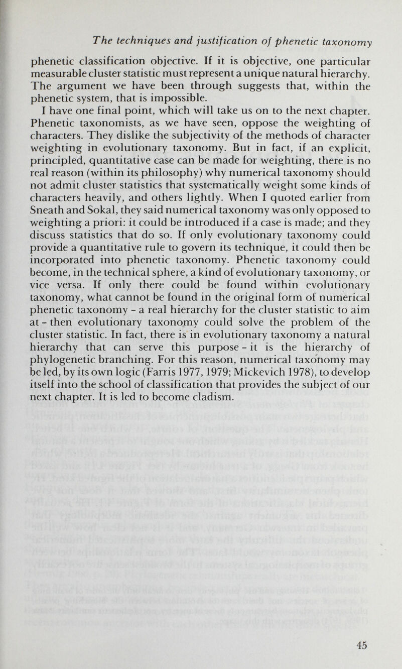 The techniques and justification of phenetic taxonomy phenetic classification objective. If it is objective, one particular measurable cluster statistic must represent a unique natural hierarchy. The argument we have been through suggests that, within the phenetic system, that is impossible. I have one final point, which will take us on to the next chapter. Phenetic taxonomists, as we have seen, oppose the weighting of characters. They dislike the subjectivity of the methods of character weighting in evolutionary taxonomy. But in fact, if an explicit, principled, quantitative case can be made for weighting, there is no real reason (within its philosophy) why numerical taxonomy should not admit cluster statistics that systematically weight some kinds of characters heavily, and others lightly. When I quoted earlier from Sneath and Sokal, they said numerical taxonomy was only opposed to weighting a priori: it could be introduced if a case is made; and they discuss statistics that do so. If only evolutionary taxonomy could provide a quantitative rule to govern its technique, it could then be incorporated into phenetic taxonomy. Phenetic taxonomy could become, in the technical sphere, a kind of evolutionary taxonomy, or vice versa. If only there could be found within evolutionary taxonomy, what cannot be found in the original form of numerical phenetic taxonomy - a real hierarchy for the cluster statistic to aim at - then evolutionary taxonomy could solve the problem of the cluster statistic. In fact, there is in evolutionary taxonomy a natural hierarchy that can serve this purpose - it is the hierarchy of phylogenetic branching. For this reason, numerical taxonomy may be led, by its own logic (Farris 1977,1979; Mickevich 1978), to develop itself into the school of classification that provides the subject of our next chapter. It is led to become cladism. 45
