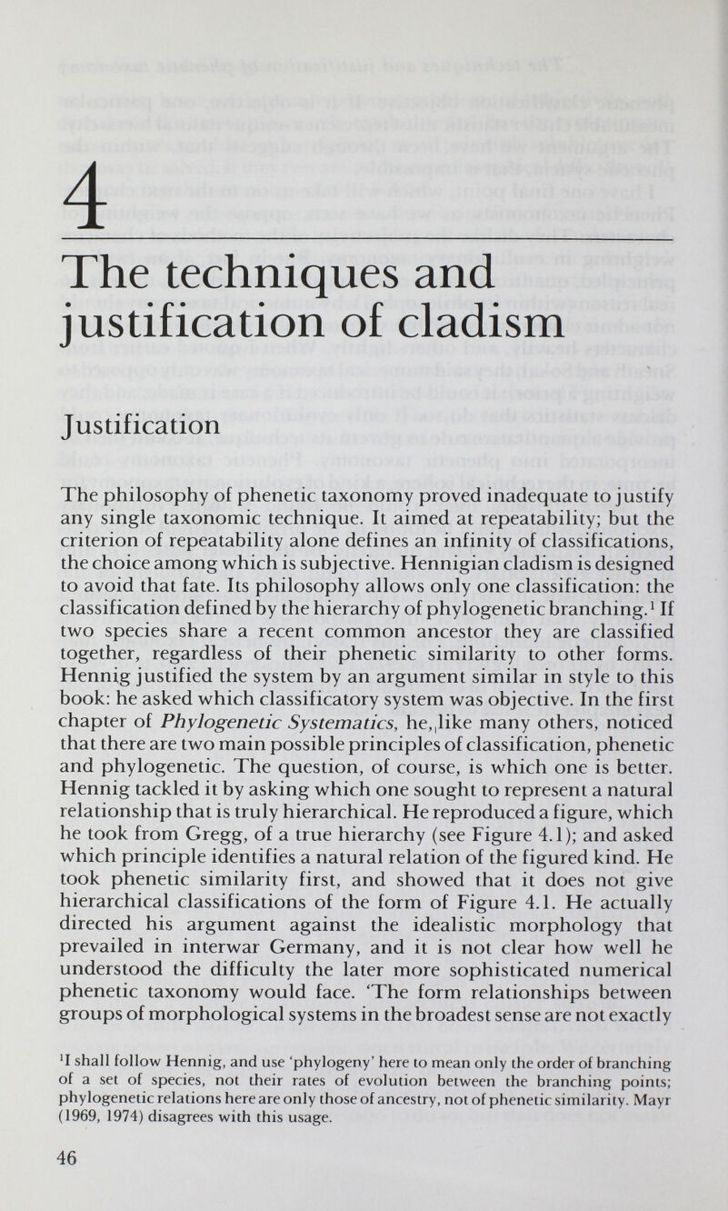 4  The techniques and justification of cladism Ч Justification The philosophy of phenetic taxonomy proved inadequate to justify any single taxonomic technique. It aimed at repeatability; but the criterion of repeatability alone defines an infinity of classifications, the choice among which is subjective. Hennigian cladism is designed to avoid that fate. Its philosophy allows only one classification: the classification defined by the hierarchy of phylogenetic branching. ^ If two species share a recent common ancestor they are classified together, regardless of their phenetic similarity to other forms. Hennig justified the system by an argument similar in style to this book: he asked which classificatory system was objective. In the first chapter of Phylogenetic Systematics, he,|like many others, noticed that there are two main possible principles of classification, phenetic and phylogenetic. The question, of course, is which one is better. Hennig tackled it by asking which one sought to represent a natural relationship that is truly hierarchical. He reproduced a figure, which he took from Gregg, of a true hierarchy (see Figure 4.1); and asked which principle identifies a natural relation of the figured kind. He took phenetic similarity first, and showed that it does not give hierarchical classifications of the form of Figure 4.1. He actually directed his argument against the idealistic morphology that prevailed in interwar Germany, and it is not clear how well he understood the difficulty the later more sophisticated numerical phenetic taxonomy would face. The form relationships between groups of morphological systems in the broadest sense are not exactly Ч shall follow Hennig, and use 'phylogeny' here to mean only the order of branching of a set of species, not their rates of evolution between the branching points; phylogenetic relations here are only those of ancestry, not of phenetic similarity. Mayr (1969, 1974) disagrees with this usage. 46