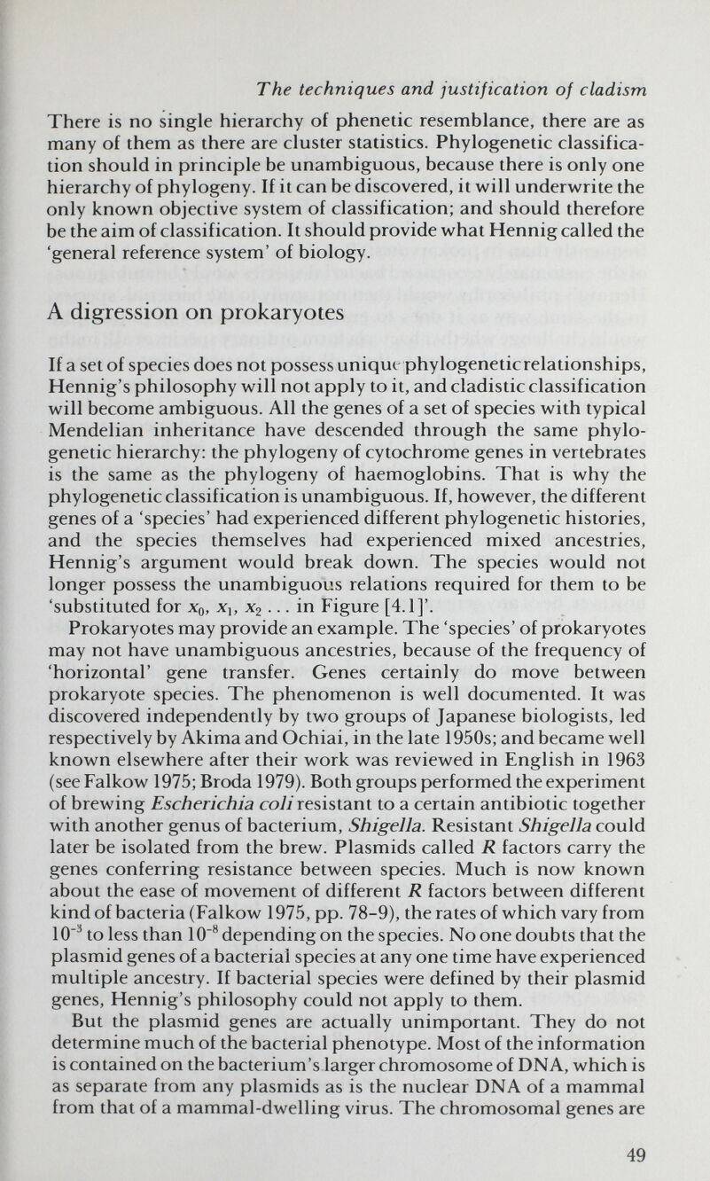 The techniques and justification of cladism There is no single hierarchy of phenetic resemblance, there are as many of them as there are cluster statistics. Phylogenetic classifica¬ tion should in principle be unambiguous, because there is only one hierarchy of phylogeny. If it can be discovered, it will underwrite the only known objective system of classification; and should therefore be the aim of classification. It should provide what Hennig called the 'general reference system' of biology. A digression on prokaryotes If a set of species does not possess unique phylogeneticrelationships, Hennig's philosophy will not apply to it, and cladistic classification will become ambiguous. All the genes of a set of species with typical Mendelian inheritance have descended through the same phylo¬ genetic hierarchy: the phylogeny of cytochrome genes in vertebrates is the same as the phylogeny of haemoglobins. That is why the phylogenetic classification is unambiguous. If, however, the different genes of a 'species' had experienced different phylogenetic histories, and the species themselves had experienced mixed ancestries, Hennig's argument would break down. The species would not longer possess the unambiguous relations required for them to be 'substituted for Xq, Xj, X2 ... in Figure [4.1]'. Prokaryotes may provide an example. The 'species' of prokaryotes may not have unambiguous ancestries, because of the frequency of 'horizontal' gene transfer. Genes certainly do move between prokaryote species. The phenomenon is well documented. It was discovered independently by two groups of Japanese biologists, led respectively by Akima and Ochiai, in the late 1950s; and became well known elsewhere after their work was reviewed in English in 1963 (see Falkow 1975; Broda 1979). Both groups performed the experiment of brewing Escherichia co7i resistant to a certain antibiotic together with another genus of bacterium. Shigella. Resistant Shigella could later be isolated from the brew. Plasmids called R factors carry the genes conferring resistance between species. Much is now known about the ease of movement of different R factors between different kindof bacteria (Falkow 1975, pp. 78-9), the rates of which vary from 10'^ to less than 10® depending on the species. No one doubts that the plasmid genes of a bacterial species at any one time have experienced multiple ancestry. If bacterial species were defined by their plasmid genes, Hennig's philosophy could not apply to them. But the plasmid genes are actually unimportant. They do not determine much of the bacterial phenotype. Most of the information is contained on the bacterium's larger chromosome of DNA, which is as separate from any plasmids as is the nuclear DNA of a mammal from that of a mammal-dwelling virus. The chromosomal genes are 49