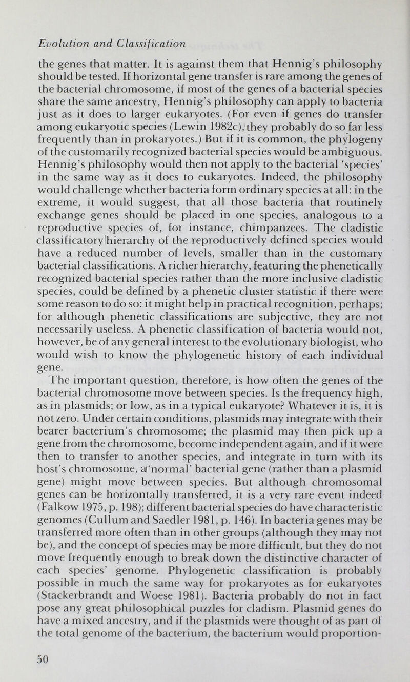 Evolution and Classification the genes that matter. It is against them that Hennig's philosophy should be tested. If horizontal gene transfer is rare among the genes of the bacterial chromosome, if most of the genes of a bacterial species share the same ancestry, Hennig's philosophy can apply to bacteria just as it does to larger eukaryotes. (For even if genes do transfer among eukaryotic species (Lewin 1982c), they probably do so far less frequently than in prokaryotes.) But if it is common, the phylogeny of the customarily recognized bacterial species would be ambiguous. Hennig's philosophy would then not apply to the bacterial 'species' in the same way as it does to eukaryotes. Indeed, the philosophy would challenge whether bacteria form ordinary species at all: in the extreme, it would suggest, that all those bacteria that routinely exchange genes should be placed in one species, analogous to a reproductive species of, for instance, chimpanzees. The cladistic classificatorylhierarchy of the reproductively defined species would have a reduced number of levels, smaller than in the customary bacterial classifications. A richer hierarchy, featuring the phenetically recognized bacterial species rather than the more inclusive cladistic species, could be defined by a phenetic cluster statistic if there were some reason to do so: it might help in practical recognition, perhaps; for although phenetic classifications are subjective, they are not necessarily useless. A phenetic classification of bacteria would not, however, be of any general interest to the evolutionary biologist, who would wish to know the phylogenetic history of each individual gene. The important question, therefore, is how often the genes of the bacterial chromosome move between species. Is the frequency high, as in Plasmids; or low, as in a typical eukaryote? Whatever it is, it is not zero. Under certain conditions, plasmids may integrate with their bearer bacterium's chromosome; the plasmid may then pick up a gene from the chromosome, become independent again, and if it were then to transfer to another species, and integrate in turn with its host's chromosome, аГпогтаГ bacterial gene (rather than a plasmid gene) might move between species. But although chromosomal genes can be horizontally transferred, it is a very rare event indeed (Falkow 1975, p. 198); different bacterial species do have characteristic genomes (Cullum and Saedler 1981, p. 146). In bacteria genes may be transferred more often than in other groups (although they may not be), and the concept of species may be more difficult, but they do not move frequently enough to break down the distinctive character of each species' genome. Phylogenetic classification is probably possible in much the same way for prokaryotes as for eukaryotes (Stackerbrandt and Woese 1981). Bacteria probably do not in fact pose any great philosophical puzzles for cladism. Plasmid genes do have a mixed ancestry, and if the plasmids were thought of as part of the total genome of the bacterium, the bacterium would proportion- 50