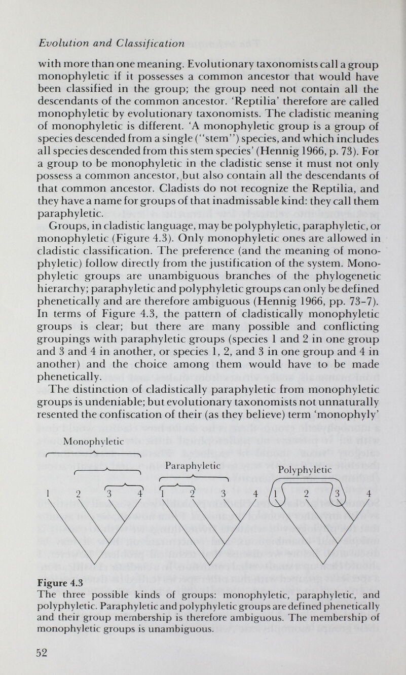 Evolution and Classification with more than one meaning. Evolutionary taxonomists call a group monophyletic if it possesses a common ancestor that would have been classified in the group; the group need not contain all the descendants of the common ancestor. 'Reptilia' therefore are called monophyletic by evolutionary taxonomists. The cladistic meaning of monophyletic is different. 'A monophyletic group is a group of species descended from a single (stem) species, and which includes all species descended from this stem species' (Hennig 1966, p. 73). For a group to be monophyletic in the cladistic sense it must not only possess a common ancestor, but also contain all the descendants of that common ancestor. Cladists do not recognize the Reptilia, and they have a name for groups of that inadmissable kind: they call them paraphyletic. Groups, in cladistic language, may be polyphyletic, paraphyletic, or monophyletic (Figure 4.3). Only monophyletic ones are allowed in cladistic classification. The preference (and the meaning of mono¬ phyletic) follow directly from the justification of the system. Mono¬ phyletic groups are unambiguous branches of the phylogenetic hierarchy; paraphyletic and polyphyletic groups can only be defined phenetically and are therefore ambiguous (Hennig 1966, pp. 73-7). In terms of Figure 4.3, the pattern of cladistically monophyletic groups is clear; but there are many possible and conflicting groupings with paraphyletic groups (species 1 and 2 in one group and 3 and 4 in another, or species 1, 2, and 3 in one group and 4 in another) and the choice among them would have to be made phenetically. The distinction of cladistically paraphyletic from monophyletic groups is undeniable; but evolutionary taxonomists not unnaturally resented the confiscation of their (as they believe) term 'monophyly' Monophyletic Figure 4.3 The three possible kinds of groups; monophyletic, paraphyletic, and polyphyletic. Paraphyletic and polyphyletic groups are defined phenetically and their group membership is therefore ambiguous. The membership of monophyletic groups is unambiguous. 52