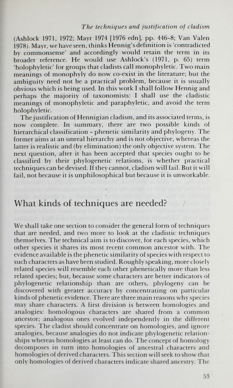 The techniques and justification of cladism (Ashlock 1971, 1972; Mayr 1974 [1976 edn], pp. 446-8; Van Valen 1978). Mayr, we have seen, thinks Hennig's definition is 'contradicted by commonsense' and accordingly would retain the term in its broader reference. He would use Ashlock's (1971, p. 65) term 'holophyletic' for groups that cladists call monophyletic. Two main meanings of monophyly do now co-exist in the literature; but the ambiguity need not be a practical problem, because it is usually obvious which is being used. In this work I shall follow Hennig and perhaps the majority of taxonomists: I shall use the cladistic meanings of monophyletic and paraphyletic, and avoid the term holophyletic. The justification of Hennigian cladism, and its associated terms, is now complete. In summary, there are two possible kinds of hierarchical classification - phenetic similarity and phylogeny. The former aims at an unreal hierarchy and is not objective, whereas the latter is realistic and (by elimination) the only objective system. The next question, after it has been accepted that species ought to be classified by their phylogenetic relations, is whether practical techniques can be devised. If they cannot, cladism will fail. But it will fail, not because it is unphilosophical but because it is unworkable. What kinds of techniques are needed? We shall take one section to consider the general form of techniques that are needed, and two more to look at the cladistic techniques themselves. The technical aim is to discover, for each species, which other species it shares its most recent common ancestor with. The evidence available is the phenetic similarity of species with respect to such characters as have been studied. Roughly speaking, more closely related species will resemble each other phenetically more than less related species; but, because some characters are better indicators of phylogenetic relationship than are others, phylogeny can be discovered with greater accuracy by concentrating on particular kinds of phenetic evidence. There are three main reasons why species may share characters. A first division is between homologies and analogies: homologous characters are shared from a common ancestor; analogous ones evolved independently in the different species. The cladist should concentrate on homologies, and ignore analogies, because analogies do not indicate phylogenetic relation¬ ships whereas homologies at least can do. The concept of homology decomposes in turn into homologies of ancestral characters and homologies of derived characters. This section will seek to show that only homologies of derived characters indicate shared ancestry. The 53