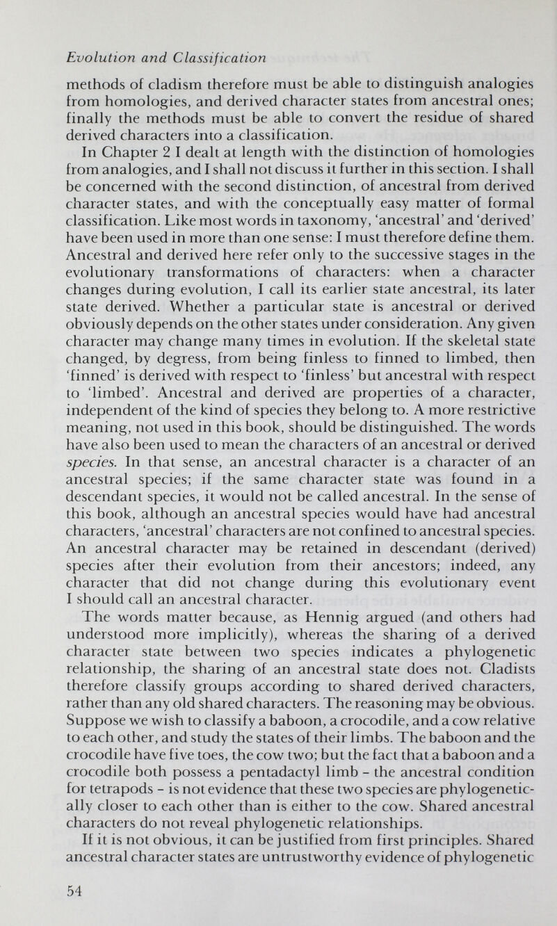 Evolution and Classification methods of cladism therefore must be able to distinguish analogies from homologies, and derived character states from ancestral ones; finally the methods must be able to convert the residue of shared derived characters into a classification. In Chapter 2 I dealt at length w^ith the distinction of homologies from analogies, and I shall not discuss it further in this section. I shall be concerned with the second distinction, of ancestral from derived character states, and with the conceptually easy matter of formal classification. Like most words in taxonomy, 'ancestral' and 'derived' have been used in more than one sense: I must therefore define them. Ancestral and derived here refer only to the successive stages in the evolutionary transformations of characters: when a character changes during evolution, I call its earlier state ancestral, its later state derived. Whether a particular state is ancestral or derived obviously depends on the other states under consideration. Any given character may change many times in evolution. If the skeletal state changed, by degress, from being finless to finned to limbed, then 'finned' is derived with respect to 'finless' but ancestral with respect to 'limbed'. Ancestral and derived are properties of a character, independent of the kind of species they belong to. A more restrictive meaning, not used in this book, should be distinguished. The words have also been used to mean the characters of an ancestral or derived species. In that sense, an ancestral character is a character of an ancestral species; if the same character state was found in a descendant species, it would not be called ancestral. In the sense of this book, although an ancestral species would have had ancestral characters, 'ancestral' characters are not confined to ancestral species. An ancestral character may be retained in descendant (derived) species after their evolution from their ancestors; indeed, any character that did not change during this evolutionary event I should call an ancestral character. The words matter because, as Hennig argued (and others had understood more implicitly), whereas the sharing of a derived character state between two species indicates a phylogenetic relationship, the sharing of an ancestral state does not. Cladists therefore classify groups according to shared derived characters, rather than any old shared characters. The reasoning may be obvious. Suppose we wish to classify a baboon, a crocodile, and a cow relative to each other, and study the states of their limbs. The baboon and the crocodile have five toes, the cow two; but the fact that a baboon and a crocodile both possess a pentadactyl limb - the ancestral condition for tetrapods - is not evidence that these two species are phylogenetic- ally closer to each other than is either to the cow. Shared ancestral characters do not reveal phylogenetic relationships. It it is not obvious, it can be justified from first principles. Shared ancestral character states are untrustworthy evidence of phylogenetic 54