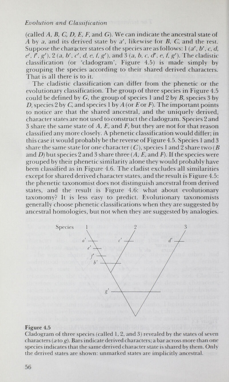 Evolution and Classification (called A, В, С, D, E, F, and G). We can indicate the ancestral state of A by a, and its derived state by a', likewise for B, C, and the rest. Suppose the character states of the species are as follows: 1 {a', b', c, d, é, f, g'), 2 (a, b', c', d, e, f, g^), and 3 {a, b, c, d', e, f, g^). The cladistic classification (or 'cladogram', Figure 4.5) is made simply by grouping the species according to their shared derived characters. That is all there is to it. The cladistic classification can differ from the phenetic or the evolutionary classification. The group of three species in Figure 4.5 could be defined by G, the group of species 1 and 2 by Д species 3 by Д species 2 by C, and species 1 by Л (or for The important points to notice are that the shared ancestral, and the uniquely derived, character states are not used to construct the cladogram. Species 2 and 3 share the same state of A, E, and F, but they are not for that reason classified any more closely. A phenetic classification would differ; in this case it would probably be the reverse of Figure 4.5. Species 1 and 3 share the same state for one character ( C), species 1 and 2 share two {B and D) but species 2 and 3 share three {A, E, and F). If the species were grouped by their phenetic similarity alone they would probably have been classified as in Figure 4.6. The cladist excludes all similarities except for shared derived character states, and the result is Figure 4.5: the phenetic taxonomist does not distinguish ancestral from derived states, and the result is Figure 4.6: what about evolutionary taxonomy? It is less easy to predict. Evolutionary taxonomists generally choose phenetic classifications when they are suggested by ancestral homologies, but not when they are suggested by analogies. Species 1 Figure 4.5 Cladogram of three species (called 1, 2, and 3) revealed by the states of seven characters (a to g). Bars indicate derived characters; a bar across more than one species indicates that the same derived character state is shared by them. Only the derived states are shown: unmarked states are implicitly ancestral. 56