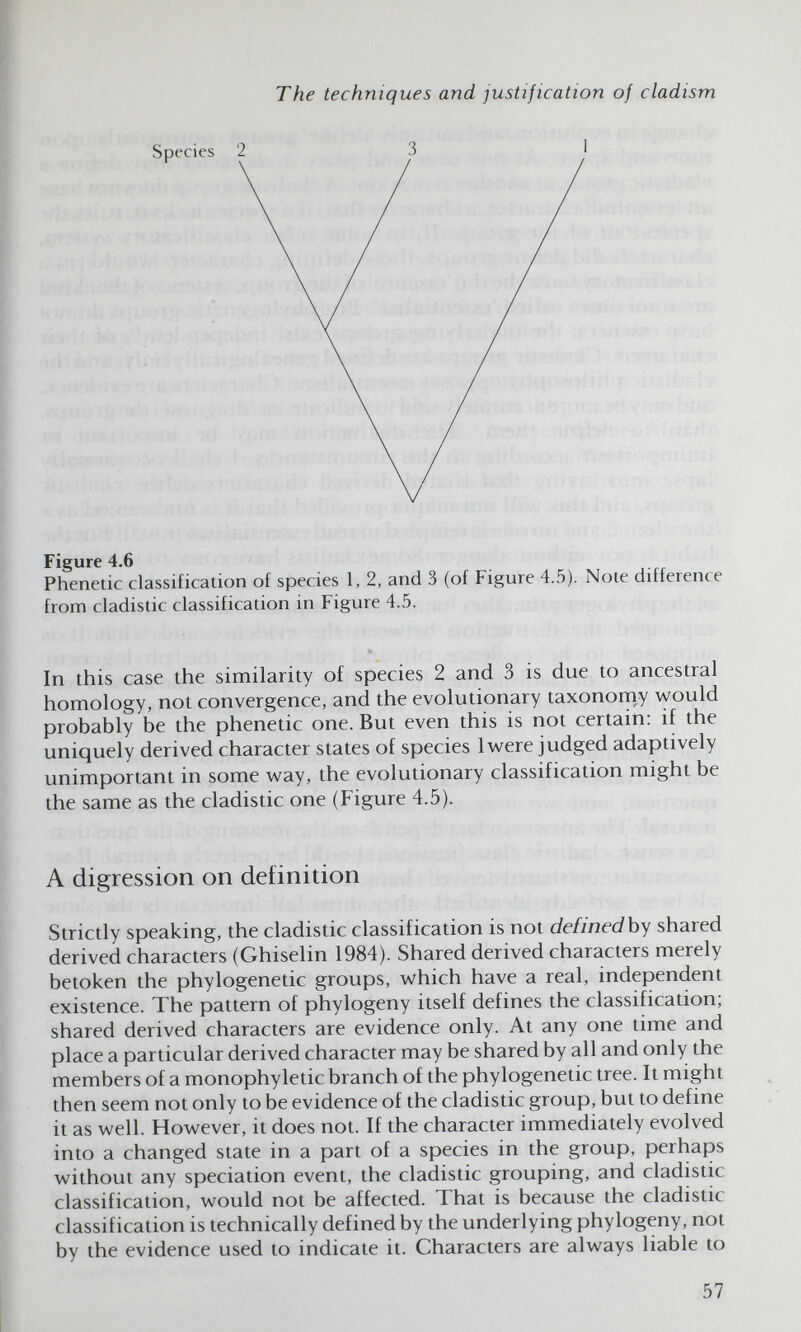 The techniques and justification of cladism Figure 4.6 Phenetic classification of species 1, 2, and 3 (of Figure 4.5). Note difference from cladistic classification in Figure 4.5. In this case the similarity of species 2 and 3 is due to ancestral homology, not convergence, and the evolutionary taxonomy would probably be the phenetic one. But even this is not certain: if the uniquely derived character states of species Iv^ere judged adaptively unimportant in some way, the evolutionary classification might be the same as the cladistic one (Figure 4.5). A digression on definition Strictly speaking, the cladistic classification is not definedby shared derived characters (Ghiselin 1984). Shared derived characters merely betoken the phylogenetic groups, which have a real, independent existence. The pattern of phylogeny itself defines the classification; shared derived characters are evidence only. At any one time and place a particular derived character may be shared by all and only the members of a monophyletic branch of the phylogenetic tree. It might then seem not only to be evidence of the cladistic group, but to define it as well. However, it does not. If the character immediately evolved into a changed state in a part of a species in the group, perhaps without any speciation event, the cladistic grouping, and cladistic classification, would not be affected. That is because the cladistic classification is technically defined by the underlying phylogeny, not by the evidence used to indicate it. Characters are always liable to 57