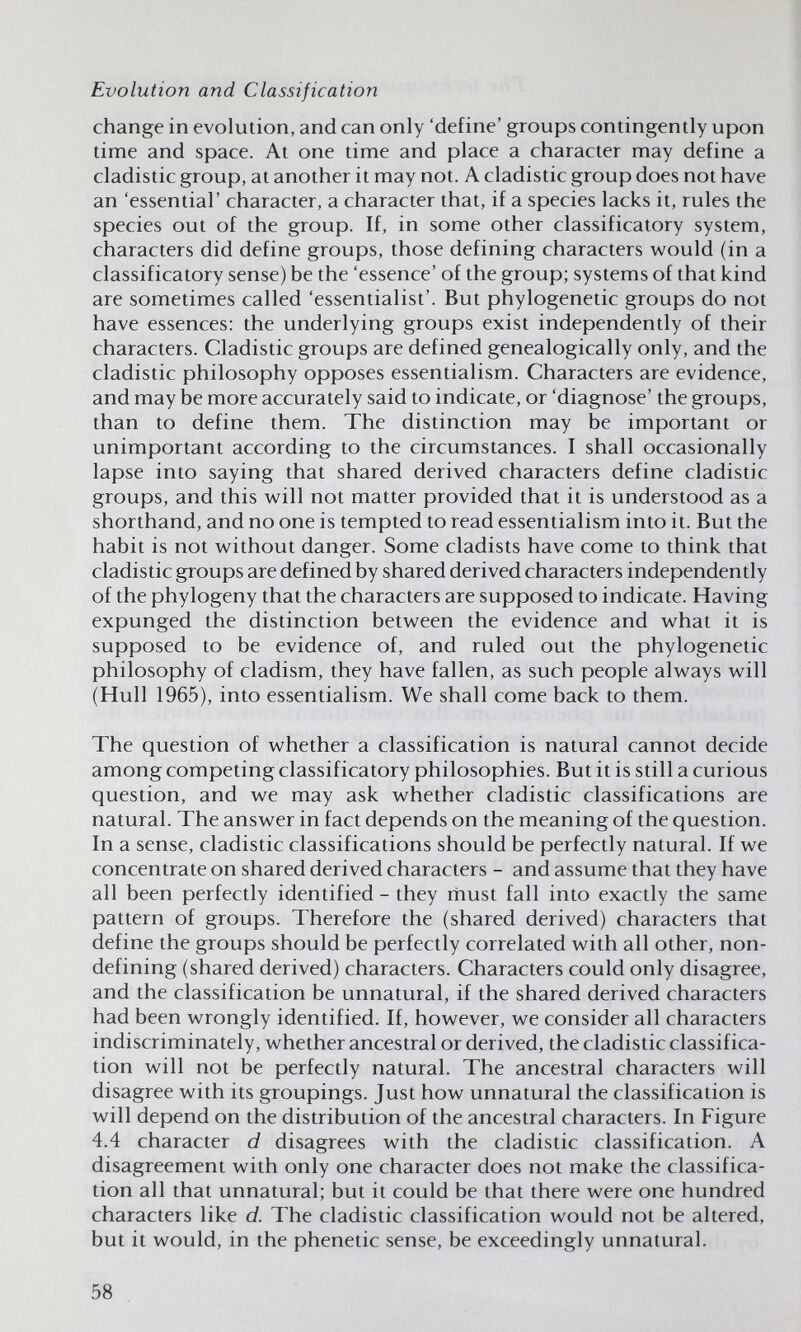 Evolution and Classification change in evolution, and can only 'define' groups contingently upon time and space. At one time and place a character may define a cladistic group, at another it may not. A cladistic group does not have an 'essential' character, a character that, if a species lacks it, rules the species out of the group. If, in some other classificatory system, characters did define groups, those defining characters would (in a classificatory sense) be the 'essence' of the group; systems of that kind are sometimes called 'essentialist'. But phylogenetic groups do not have essences: the underlying groups exist independently of their characters. Cladistic groups are defined genealogically only, and the cladistic philosophy opposes essentialism. Characters are evidence, and may be more accurately said to indicate, or 'diagnose' the groups, than to define them. The distinction may be important or unimportant according to the circumstances. I shall occasionally lapse into saying that shared derived characters define cladistic groups, and this will not matter provided that it is understood as a shorthand, and no one is tempted to read essentialism into it. But the habit is not without danger. Some cladists have come to think that cladistic groups are defined by shared derived characters independently of the phylogeny that the characters are supposed to indicate. Having expunged the distinction between the evidence and what it is supposed to be evidence of, and ruled out the phylogenetic philosophy of cladism, they have fallen, as such people always will (Hull 1965), into essentialism. We shall come back to them. The question of whether a classification is natural cannot decide among competing classificatory philosophies. But it is still a curious question, and we may ask whether cladistic classifications are natural. The answer in fact depends on the meaning of the question. In a sense, cladistic classifications should be perfectly natural. If we concentrate on shared derived characters - and assume that they have all been perfectly identified - they rhust fall into exactly the same pattern of groups. Therefore the (shared derived) characters that define the groups should be perfectly correlated with all other, non- defining (shared derived) characters. Characters could only disagree, and the classification be unnatural, if the shared derived characters had been wrongly identified. If, however, we consider all characters indiscriminately, whether ancestral or derived, the cladistic classifica¬ tion will not be perfectly natural. The ancestral characters will disagree with its groupings. Just how unnatural the classification is will depend on the distribution of the ancestral characters. In Figure 4.4 character d disagrees with the cladistic classification. A disagreement with only one character does not make the classifica¬ tion all that unnatural; but it could be that there were one hundred characters like d. The cladistic classification would not be altered, but it would, in the phenetic sense, be exceedingly unnatural. 58