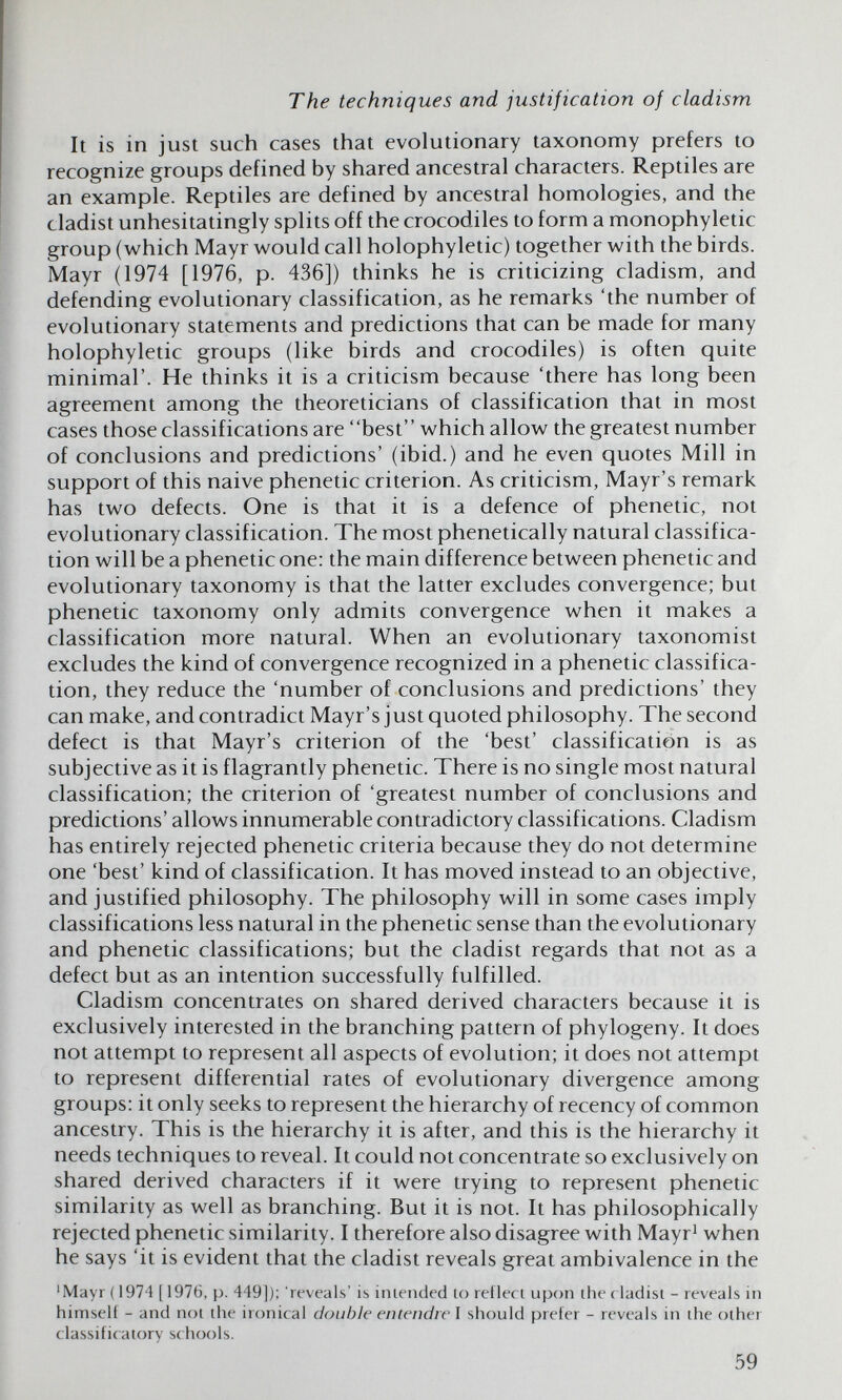 The techniques and justification of cladism It is in just such cases that evolutionary taxonomy prefers to recognize groups defined by shared ancestral characters. Reptiles are an example. Reptiles are defined by ancestral homologies, and the cladist unhesitatingly splits off the crocodiles to form a monophyletic group (which Mayr would call holophyletic) together with the birds. Mayr (1974 [1976, p. 436]) thinks he is criticizing cladism, and defending evolutionary classification, as he remarks 'the number of evolutionary statements and predictions that can be made for many holophyletic groups (like birds and crocodiles) is often quite minimal'. He thinks it is a criticism because 'there has long been agreement among the theoreticians of classification that in most cases those classifications are best' ' which allow the greatest number of conclusions and predictions' (ibid.) and he even quotes Mill in support of this naive phenetic criterion. As criticism, Mayr's remark has two defects. One is that it is a defence of phenetic, not evolutionary classification. The most phenetically natural classifica¬ tion will be a phenetic one: the main difference between phenetic and evolutionary taxonomy is that the latter excludes convergence; but phenetic taxonomy only admits convergence when it makes a classification more natural. When an evolutionary taxonomist excludes the kind of convergence recognized in a phenetic classifica¬ tion, they reduce the 'number of conclusions and predictions' they can make, and contradict Mayr's just quoted philosophy. The second defect is that Mayr's criterion of the 'best' classification is as subjective as it is flagrantly phenetic. There is no single most natural classification; the criterion of 'greatest number of conclusions and predictions' allows innumerable contradictory classifications. Cladism has entirely rejected phenetic criteria because they do not determine one 'best' kind of classification. It has moved instead to an objective, and justified philosophy. The philosophy will in some cases imply classifications less natural in the phenetic sense than the evolutionary and phenetic classifications; but the cladist regards that not as a defect but as an intention successfully fulfilled. Cladism concentrates on shared derived characters because it is exclusively interested in the branching pattern of phylogeny. It does not attempt to represent all aspects of evolution; it does not attempt to represent differential rates of evolutionary divergence among groups: it only seeks to represent the hierarchy of recency of common ancestry. This is the hierarchy it is after, and this is the hierarchy it needs techniques to reveal. It could not concentrate so exclusively on shared derived characters if it were trying to represent phenetic similarity as well as branching. But it is not. It has philosophically rejected phenetic similarity. I therefore also disagree with Mayr' when he says 'it is evident that the cladist reveals great ambivalence in the 'Mayr (1974 [1976, p. 449]); reveals' is inieiided lo reflect upon the ( ladist - reveals in himself - and not the ironical double entendre I should prefer - reveals in the other classificatory sc hools. 59