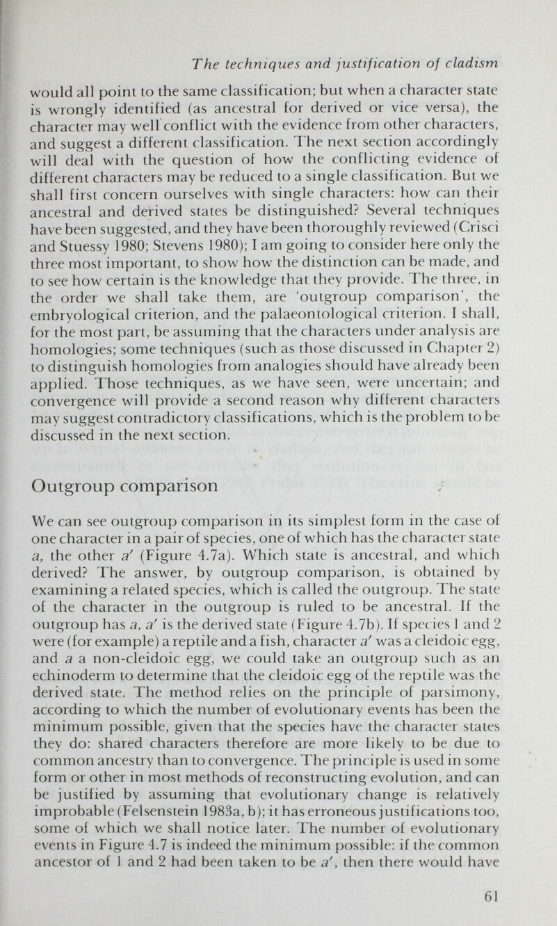 The techniques and justification of cladism would all point to the same classification; but when a character state is wrongly identified (as ancestral for derived or vice versa), the character may well conflict with the evidence from other characters, and suggest a different classification. The next section accordingly will deal with the question of how the conflicting evidence of different characters may be reduced to a single classification. But we shall first concern ourselves with single characters: how can their ancestral and derived states be distinguished? Several techniques have been suggested, and they have been thoroughly reviewed (Crisci and Stuessy 1980; Stevens 1980); I am going to consider here only the three most important, to show how the distinction can be made, and to see how certain is the knowledge that they provide. The three, in the order we shall take them, are 'outgroup comparison', the embryological criterion, and the palaeontological criterion. I shall, for the most part, be assuming that the characters under analysis are homologies; some techniques (such as those discussed in Chapter 2) to distinguish homologies from analogies should have already been applied. Those techniques, as we have seen, were uncertain; and convergence will provide a second reason why different characters may suggest contradictory classifications, which is the problem to be discussed in the next section. Outgroup comparison ;■ We can see outgroup comparison in its simplest form in the case of one character in a pair of species, one of which has the character state a, the other a' (Figure 4.7a). Which state is ancestral, and which derived? The answer, by outgroup comparison, is obtained by examining a related species, which is called the outgroup. The state of the character in the outgroup is ruled to be ancestral. If the outgroup has a, a' is the derived state (Figure 4.7b). If spec ies 1 and 2 were (for example) a reptile and a fish, character a' was a cleidoic egg, and a a non-cleidoic egg, we could take an outgroup such as an echinoderm to determine that the cleidoic egg of the reptile was the derived state. The method relies on the principle of parsimony, according to which the number of evolutionary events has been the minimum possible, given that the species have the character states they do: shared characters therefore are more likely to be due to common ancestry than to convergence. The principle is used in some form or other in most methods of reconstructing evolution, and can be justified by assuming that evolutionary change is relatively improbable (Felsenstein 1983a, b); it has erroneous justifications too, some of which we shall notice later. The number of evolutionary events in Figure 4.7 is indeed the minimum possible: if the common ancestor of 1 and 2 had been taken to be a', then there would have 61