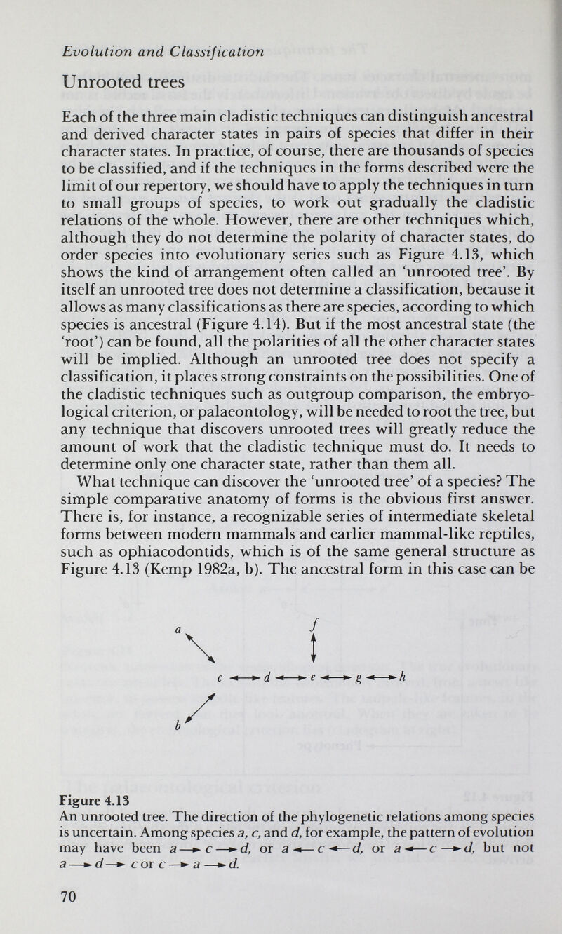 Evolution and Classification Unrooted trees Each of the three main cladistic techniques can distinguish ancestral and derived character states in pairs of species that differ in their character states. In practice, of course, there are thousands of species to be classified, and if the techniques in the forms described were the limit of our repertory, we should have to apply the techniques in turn to small groups of species, to work out gradually the cladistic relations of the whole. However, there are other techniques which, although they do not determine the polarity of character states, do order species into evolutionary series such as Figure 4.13, which shows the kind of arrangement often called an 'unrooted tree'. By itself an unrooted tree does not determine a classification, because it allows as many classifications as there are species, according to which species is ancestral (Figure 4.14). But if the most ancestral state (the 'root') can be found, all the polarities of all the other character states will be implied. Although an unrooted tree does not specify a classification, it places strong constraints on the possibilities. One of the cladistic techniques such as outgroup comparison, the embryo- logical criterion, or palaeontology, will be needed to root the tree, but any technique that discovers unrooted trees will greatly reduce the amount of work that the cladistic technique must do. It needs to determine only one character state, rather than them all. What technique can discover the 'unrooted tree' of a species? The simple comparative anatomy of forms is the obvious first answer. There is, for instance, a recognizable series of intermediate skeletal forms between modern mammals and earlier mammal-like reptiles, such as ophiacodontids, which is of the same general structure as Figure 4.13 (Kemp 1982a, b). The ancestral form in this case can be Figure 4.13 An unrooted tree. The direction of the phylogenetic relations among species is uncertain. Among species a, c, and d, for example, the pattern of evolution may have been a—с—•'d, or a-«—с-*—d, or a^*—с—»-d, but not a —d —^ с or с a —»- d. 70