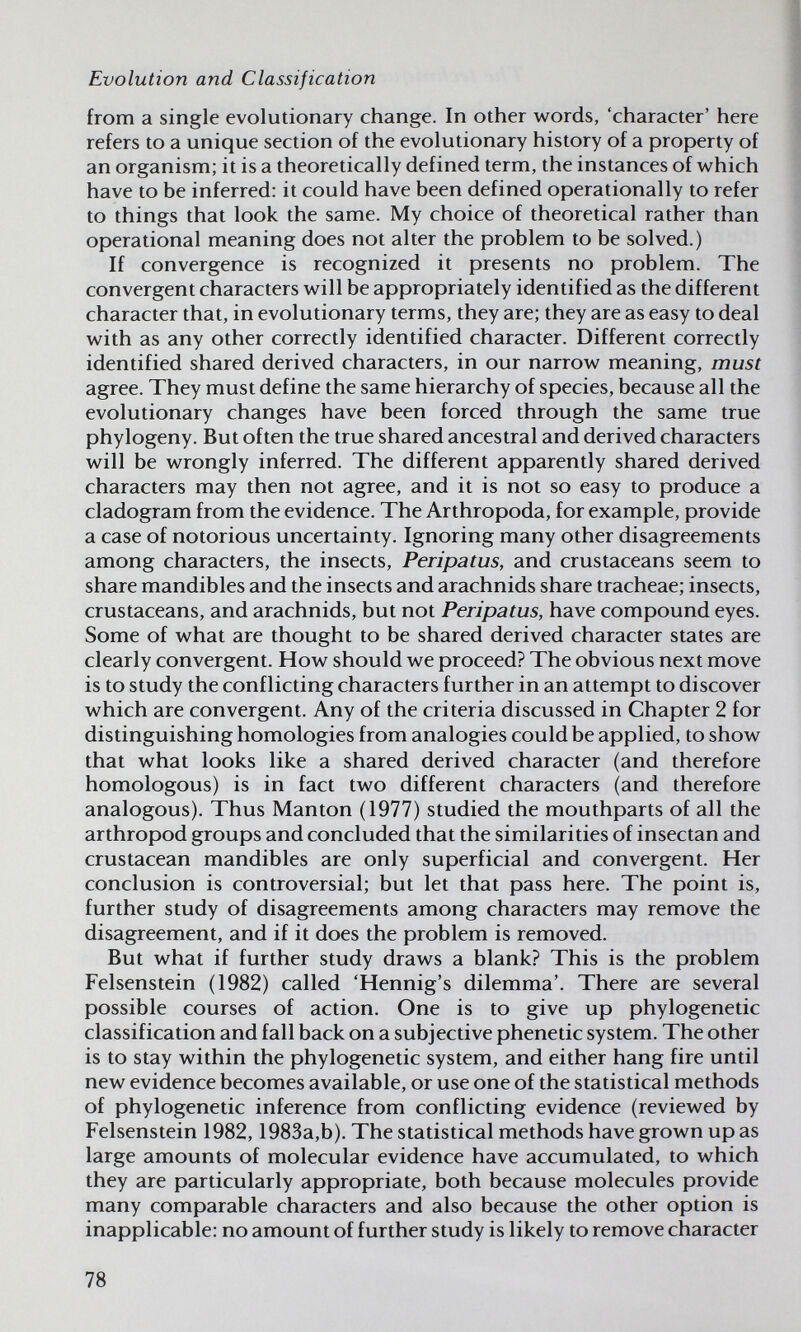 Evolution and Classification from a single evolutionary change. In other words, 'character' here refers to a unique section of the evolutionary history of a property of an organism; it is a theoretically defined term, the instances of which have to be inferred: it could have been defined operationally to refer to things that look the same. My choice of theoretical rather than operational meaning does not alter the problem to be solved.) If convergence is recognized it presents no problem. The convergent characters will be appropriately identified as the different character that, in evolutionary terms, they are; they are as easy to deal with as any other correctly identified character. Different correctly identified shared derived characters, in our narrow meaning, must agree. They must define the same hierarchy of species, because all the evolutionary changes have been forced through the same true phylogeny. But often the true shared ancestral and derived characters will be wrongly inferred. The different apparently shared derived characters may then not agree, and it is not so easy to produce a cladogram from the evidence. The Arthropoda, for example, provide a case of notorious uncertainty. Ignoring many other disagreements among characters, the insects, Peripatus, and crustaceans seem to share mandibles and the insects and arachnids share tracheae; insects, crustaceans, and arachnids, but not Peripatus, have compound eyes. Some of what are thought to be shared derived character states are clearly convergent. How should we proceed? The obvious next move is to study the conflicting characters further in an attempt to discover which are convergent. Any of the criteria discussed in Chapter 2 for distinguishing homologies from analogies could be applied, to show that what looks like a shared derived character (and therefore homologous) is in fact two different characters (and therefore analogous). Thus Mantón (1977) studied the mouthparts of all the arthropod groups and concluded that the similarities of insectan and crustacean mandibles are only superficial and convergent. Her conclusion is controversial; but let that pass here. The point is, further study of disagreements among characters may remove the disagreement, and if it does the problem is removed. But what if further study draws a blank? This is the problem Felsenstein (1982) called 'Hennig's dilemma'. There are several possible courses of action. One is to give up phylogenetic classification and fall back on a subjective phenetic system. The other is to stay within the phylogenetic system, and either hang fire until new evidence becomes available, or use one of the statistical methods of phylogenetic inference from conflicting evidence (reviewed by Felsenstein 1982,1983a,b). The statistical methods have grown up as large amounts of molecular evidence have accumulated, to which they are particularly appropriate, both because molecules provide many comparable characters and also because the other option is inapplicable: no amount of further study is likely to remove character 78