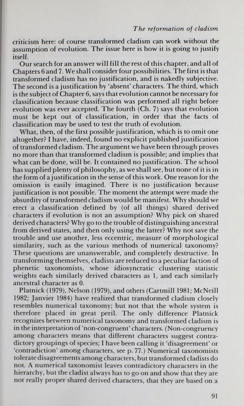 The reformation of cladism criticism here: of course transformed cladism can work without the assumption of evolution. The issue here is how it is going to justify itself. Our search for an answer will fill the rest of this chapter, and all of Chapters 6 and 7. We shall consider four possibilities. The first is that transformed cladism has no justification, and is nakedly subjective. The second is a justification by 'absent' characters. The third, which is the subject of Chapter 6, says that evolution cannot be necessary for classification because classification was performed all right before evolution was ever accepted. The fourth (Ch. 7) says that evolution must be kept out of classification, in order that the facts of classification may be used to test the truth of evolution. What, then, of the first possible justification, which is to omit one altogether? I have, indeed, found no explicit published justification of transformed cladism. The argument we have been through proves no more than that transformed cladism is possible; and implies that what can be done, will be. It contained no justification. The school has supplied plenty of philosophy, as we shall see, but none of it is in the form of a justification in the sense of this work. One reason for the omission is easily imagined. There is no justification because justification is not possible. The moment the attempt were made the absurdity of transformed cladism would be manifest. Why should we erect a classification defined by (of all things) shared derived characters if evolution is not an assumption? Why pick on shared derived characters? Why go to the trouble of distinguishing ancestral from derived states, and then only using the latter? Why not save the trouble and use another, less eccentric, measure of morphological similarity, such as the various methods of numerical taxonomy? These questions are unanswerable, and completely destructive. In transforming themselves, cladists are reduced to a peculiar faction of phenetic taxonomists, whose idiosyncratic clustering statistic weights each similarly derived characters as 1, and each similarly ancestral character as 0. Platnick (1979), Nelson (1979), and others (Cartmill 1981; McNeill 1982; Janvier 1984) have realized that transformed cladism closely resembles numerical taxonomy; but not that the whole system is therefore placed in great peril. The only difference Platnick recognizes between numerical taxonomy and transformed cladism is in the interpretation of 'non-congruent' characters. (Non-congruency among characters means that different characters suggest contra¬ dictory groupings of species; I have been calling it 'disagreement' or 'contradiction' among characters, see p. 77.) Numerical taxonomists tolerate disagreements among characters, but transformed cladists do not. A numerical taxonomist leaves contradictory characters in the hierarchy, but the cladist always has to go on and show that they are not really proper shared derived characters, that they are based on a 91