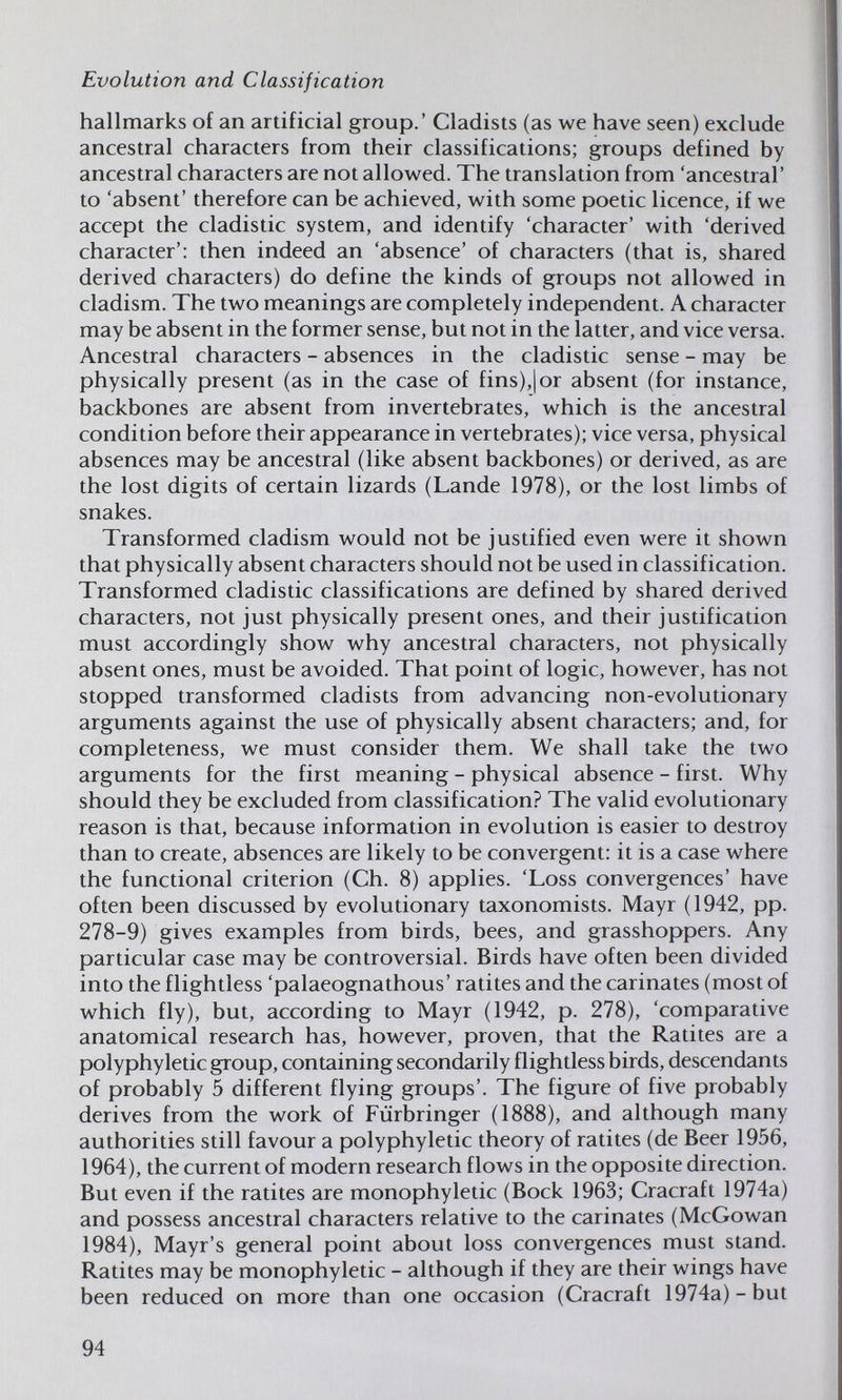 Evolution and Classification hallmarks of an artificial group.' Cladists (as we have seen) exclude ancestral characters from their classifications; groups defined by ancestral characters are not allowed. The translation from 'ancestral' to 'absent' therefore can be achieved, with some poetic licence, if we accept the cladistic system, and identify 'character' with 'derived character': then indeed an 'absence' of characters (that is, shared derived characters) do define the kinds of groups not allowed in cladism. The two meanings are completely independent. A character may be absent in the former sense, but not in the latter, and vice versa. Ancestral characters - absences in the cladistic sense - may be physically present (as in the case of fins),] or absent (for instance, backbones are absent from invertebrates, which is the ancestral condition before their appearance in vertebrates); vice versa, physical absences may be ancestral (like absent backbones) or derived, as are the lost digits of certain lizards (Lande 1978), or the lost limbs of snakes. Transformed cladism would not be justified even were it shown that physically absent characters should not be used in classification. Transformed cladistic classifications are defined by shared derived characters, not just physically present ones, and their justification must accordingly show why ancestral characters, not physically absent ones, must be avoided. That point of logic, however, has not stopped transformed cladists from advancing non-evolutionary arguments against the use of physically absent characters; and, for completeness, we must consider them. We shall take the two arguments for the first meaning - physical absence - first. Why should they be excluded from classification? The valid evolutionary reason is that, because information in evolution is easier to destroy than to create, absences are likely to be convergent: it is a case where the functional criterion (Ch. 8) applies. 'Loss convergences' have often been discussed by evolutionary taxonomists. Mayr (1942, pp. 278-9) gives examples from birds, bees, and grasshoppers. Any particular case may be controversial. Birds have often been divided into the flightless 'palaeognathous' ratites and the carinates (most of which fly), but, according to Mayr (1942, p. 278), 'comparative anatomical research has, however, proven, that the Ratites are a polyphyletic group, containing secondarily flightless birds, descendants of probably 5 different flying groups'. The figure of five probably derives from the work of Fürbringer (1888), and although many authorities still favour a polyphyletic theory of ratites (de Beer 1956, 1964), the current of modern research flows in the opposite direction. But even if the ratites are monophyletic (Bock 1963; Cracraft 1974a) and possess ancestral characters relative to the carinates (McGowan 1984), Mayr's general point about loss convergences must stand. Ratites may be monophyletic - although if they are their wings have been reduced on more than one occasion (Cracraft 1974a)-but 94