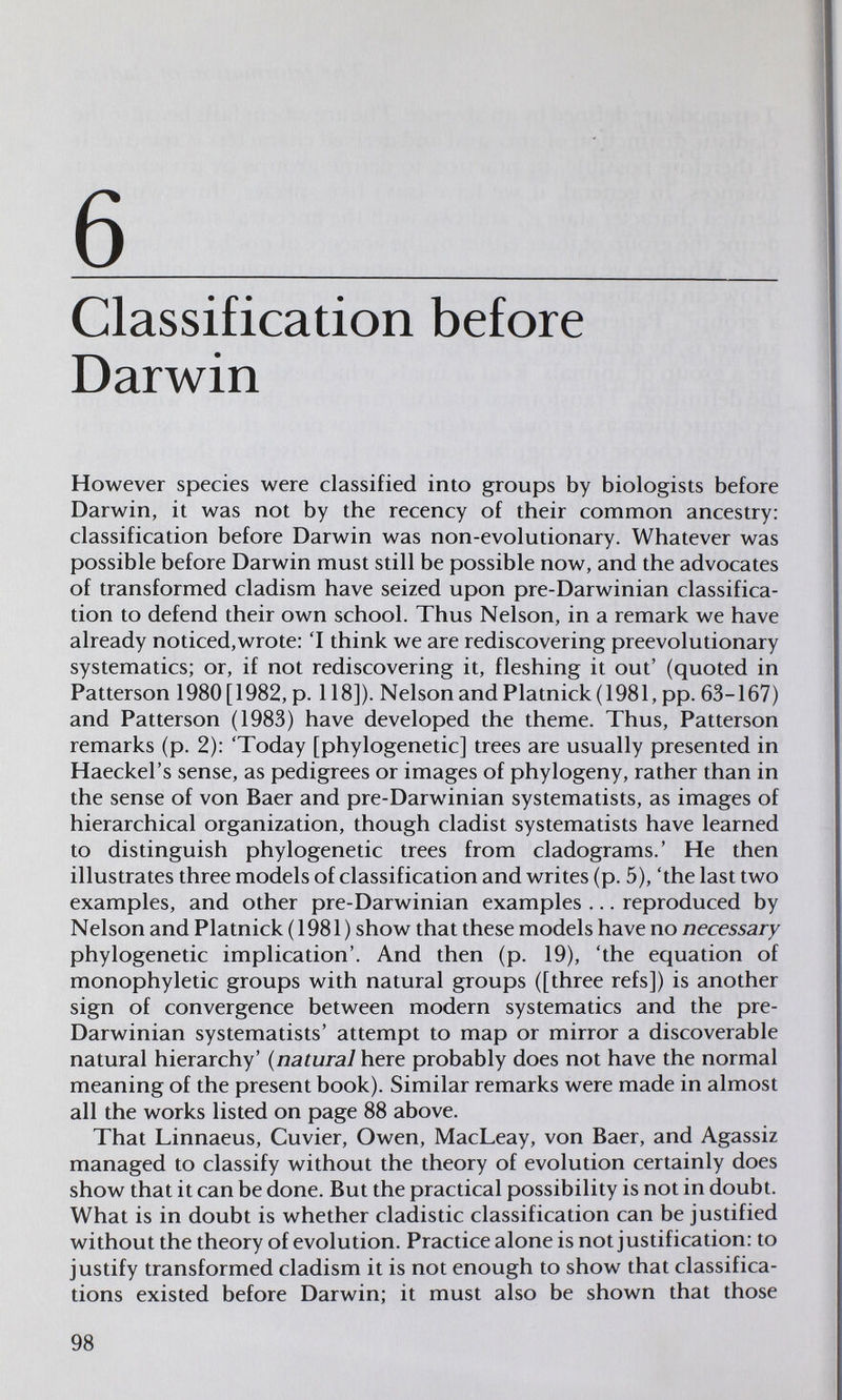 6  Classification before Darwin However species were classified into groups by biologists before Darwin, it was not by the recency of their common ancestry: classification before Darwin was non-evolutionary. Whatever was possible before Darwin must still be possible now, and the advocates of transformed cladism have seized upon pre-Darwinian classifica¬ tion to defend their own school. Thus Nelson, in a remark we have already noticed,wrote; 'I think we are rediscovering preevolutionary systematics; or, if not rediscovering it, fleshing it out' (quoted in Patterson 1980 [1982, p. 118]). Nelson and Platnick (1981, pp. 63-167) and Patterson (1983) have developed the theme. Thus, Patterson remarks (p. 2): 'Today [phylogenetic] trees are usually presented in Haeckel's sense, as pedigrees or images of phylogeny, rather than in the sense of von Baer and pre-Darwinian systematists, as images of hierarchical organization, though cladist systematists have learned to distinguish phylogenetic trees from cladograms.' He then illustrates three models of classification and writes (p. 5), 'the last two examples, and other pre-Darwinian examples ... reproduced by Nelson and Platnick ( 1981 ) show that these models have no necessary phylogenetic implication'. And then (p. 19), 'the equation of monophyletic groups with natural groups ([three refs]) is another sign of convergence between modern systematics and the pre- Darwinian systematists' attempt to map or mirror a discoverable natural hierarchy' {natural here probably does not have the normal meaning of the present book). Similar remarks were made in almost all the works listed on page 88 above. That Linnaeus, Cuvier, Owen, MacLeay, von Baer, and Agassiz managed to classify without the theory of evolution certainly does show that it can be done. But the practical possibility is not in doubt. What is in doubt is whether cladistic classification can be justified without the theory of evolution. Practice alone is not justification: to justify transformed cladism it is not enough to show that classifica¬ tions existed before Darwin; it must also be shown that those 98