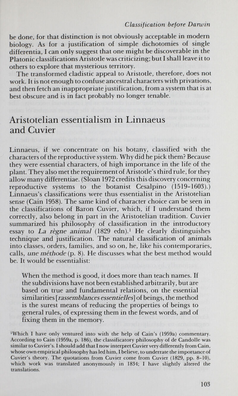 Classification before Darwin be done, for that distinction is not obviously acceptable in modern biology. As for a justification of simple dichotomies of single differentia, I can only suggest that one might be discoverable in the Platonic classifications Aristotle w^as criticizing; but I shall leave it to others to explore that mysterious territory. The transformed cladistic appeal to Aristotle, therefore, does not w^ork. It is not enough to confuse ancestral characters with privations, and then fetch an inappropriate justification, from a system that is at best obscure and is in fact probably no longer tenable. Aristotelian essentialism in Linnaeus and Cuvier Linnaeus, if we concentrate on his botany, classified with the characters of the reproductive system. Why did he pick them? Because they were essential characters, of high importance in the life of the plant. They also met the requirement of Aristotle's third rule, for they allow many differentiae. (Sloan 1972 credits this discovery concerning reproductive systems to the botanist Cesalpino (1519-1603).) Linnaeus's classifications were thus essentialist in the Aristotelian sense (Cain 1958). The same kind of character choice can be seen in the classifications of Baron Cuvier, which, if I understand them correctly, also belong in part in the Aristotelian tradition. Cuvier summarized his philosophy of classification in the introductory essay to La règne animal (1829 edn).^ He clearly distinguishes technique and justification. The natural classification of animals into classes, orders, families, and so on, he, like his contemporaries, calls, une méthode (p. 8). He discusses what the best method would be. It would be essentialist; When the method is good, it does more than teach names. If the subdivisions have not been established arbitrarily, but are based on true and fundamental relations, on the essential similarities [rassemblances essentielles] of beings, the method is the surest means of reducing the properties of beings to general rules, of expressing them in the fewest words, and of fixing them in the memory. 'Which I have only ventured into with the help of Cain's (1959a) commentary. According to Cain (1959a, p. 186), the classificatory philosophy of de Candolle w^as similar to Cuvier's. I should add that I now interpret Cuvier very differently from Cain, whose own empirical philosophy has led him, I believe, to underrate the importance of Cuvier's theory. The quotations from Cuvier come from Cuvier (1829, pp. 8-10), which work was translated anonymously in 1834; I have slightly altered the translations. 103