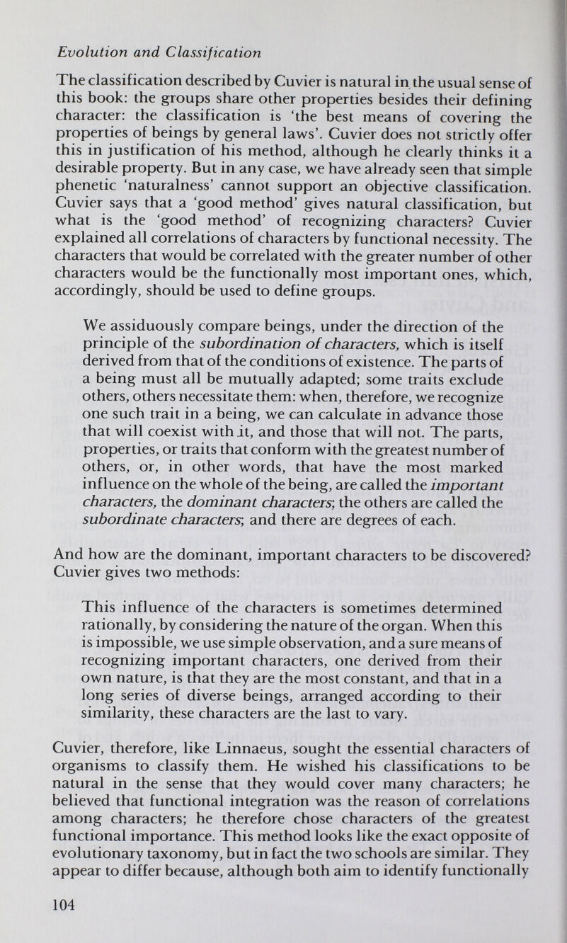 Evolution and Classification The classification described by Cuvier is natural in the usual sense of this book: the groups share other properties besides their defining character: the classification is 'the best means of covering the properties of beings by general laws'. Cuvier does not strictly offer this in justification of his method, although he clearly thinks it a desirable property. But in any case, we have already seen that simple phenetic 'naturalness' cannot support an objective classification. Cuvier says that a 'good method' gives natural classification, but what is the 'good method' of recognizing characters? Cuvier explained all correlations of characters by functional necessity. The characters that would be correlated with the greater number of other characters would be the functionally most important ones, which, accordingly, should be used to define groups. We assiduously compare beings, under the direction of the principle of the subordination of characters, which is itself derived from that of the conditions of existence. The parts of a being must all be mutually adapted; some traits exclude others, others necessitate them: when, therefore, we recognize one such trait in a being, we can calculate in advance those that will coexist with it, and those that will not. The parts, properties, or traits that conform with the greatest number of others, or, in other words, that have the most marked influence on the whole of the being, are called the important characters, the dominant characters, the others are called the subordinate characters', and there are degrees of each. And how are the dominant, important characters to be discovered? Cuvier gives two methods: This influence of the characters is sometimes determined rationally, by considering the nature of the organ. When this is impossible, we use simple observation, and a sure means of recognizing important characters, one derived from their own nature, is that they are the most constant, and that in a long series of diverse beings, arranged according to their similarity, these characters are the last to vary. Cuvier, therefore, like Linnaeus, sought the essential characters of organisms to classify them. He wished his classifications to be natural in the sense that they would cover many characters; he believed that functional integration was the reason of correlations among characters; he therefore chose characters of the greatest functional importance. This method looks like the exact opposite of evolutionary taxonomy, but in fact the two schools are similar. They appear to differ because, although both aim to identify functionally 104