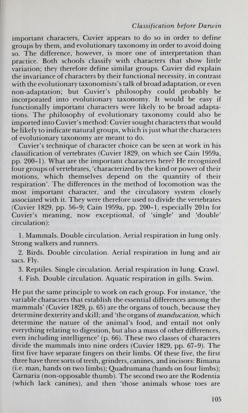 Classification before Darwin important characters, Cuvier appears to do so in order to define groups by them, and evolutionary taxonomy in order to avoid doing so. The difference, how^ever, is more one of interpretation than practice. Both schools classify w^ith characters that show little variation; they therefore define similar groups. Cuvier did explain the invariance of characters by their functional necessity, in contrast with the evolutionary taxonomists's talk of broad adaptation, or even non-adaptation; but Cuvier's philosophy could probably be incorporated into evolutionary taxonomy. It would be easy if functionally important characters were likely to be broad adapta¬ tions. The philosophy of evolutionary taxonomy could also be imported into Cuvier's method: Cuvier sought characters that would be likely to indicate natural groups, which is just what the characters of evolutionary taxonomy are meant to do. Cuvier's technique of character choice can be seen at work in his classification of vertebrates (Cuvier 1829, on which see Cain 1959a, pp. 200-1). What are the important characters here? He recognized four groups of vertebrates, 'characterized by the kind or power of their motions, which themselves depend on the quantity of their respiration'. The differences in the method of locomotion was the most important character, and the circulatory system closely associated with it. They were therefore used to divide the vertebrates (Cuvier 1829, pp. 56-9; Cain 1959a, pp. 200-1, especially 201n for Cuvier's meaning, now exceptional, of 'single' and 'double' circulation): 1. Mammals. Double circulation. Aerial respiration in lung only. Strong walkers and runners. 2. Birds. Double circulation. Aerial respiration in lung and air sacs. Fly. 3. Reptiles. Single circulation. Aerial respiration in lung. Crawl. 4. Fish. Double circulation. Aquatic respiration in gills. Swim. He put the same principle to work on each group. For instance, 'the variable characters that establish the essential differences among the mammals' (Cuvier 1829, p. 65) are the organs of touch, because they determine dexterity and skill; and 'the organs of manducation, which determine the nature of the animal's food, and entail not only everything relating to digestion, but also a mass of other differences, even including intelligence' (p. 66). These two classes of characters divide the mammals into nine orders (Cuvier 1829, pp. 67-9). The first five have separate fingers on their limbs. Of these five, the first three have three sorts of teeth, grinders, canines, and incisors: Bimana (i.e. man, hands on two limbs); Quadrumana (hands on four limbs); Carnaria (non-opposable thumb). The second two are the Rodentia (which lack canines), and then 'those animals whose toes are 105