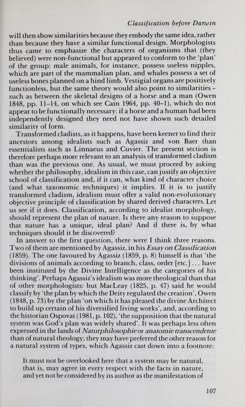 Classification before Darwin will then show similarities because they embody the same idea, rather than because they have a similar functional design. Morphologists thus came to emphasize the characters of organisms that (they believed) were non-functional but appeared to conform to the 'plan' of the group: male animals, for instance, possess useless nipples, which are part of the mammalian plan, and whales possess a set of useless bones planned on a hind limb. Vestigial organs are positively functionless, but the same theory would also point to similarities - such as between the skeletal designs of a horse and a man (Owen 1848, pp. 11-14, on which see Cain 1964, pp. 40-1), which do not appear to be functionally necessary: if a horse and a human had been independently designed they need not have shown such detailed similarity of form. Transformed cladists, as it happens, have been keener to find their ancestors among idealists such as Agassiz and von Baer than essentialists such as Linnaeus and Cuvier. The present section is therefore perhaps more relevant to an analysis of transformed cladism than was the previous one. As usual, we must proceed by asking whether the philosophy, idealism in this case, can justify an objective school of classification and, if it can, what kind of character choice (and what taxonomic techniques) it implies. If it is to justify transformed cladism, idealism must offer a valid non-evolutionary objective principle of classification by shared derived characters. Let us see if it does. Classification, according to idealist morphology, should represent the plan of nature. Is there any reason to suppose that nature has a unique, ideal plan? And if there is, by what techniques should it be discovered? In answer to the first question, there were I think three reasons. Two of them are mentioned by Agassiz, in his Essay on Classification (1859). The one favoured by Agassiz (1859, p. 8) himself is that 'the divisions of animals according to branch, class, order [etc.]... have been instituted by the Divine Intelligence as the categories of his thinking'. Perhaps Agassiz's idealism was more theological than that of other morphologists: but MacLeay (1825, p. 47) said he would classify by 'the plan by which the Deity regulated the creation', Owen (1848, p. 73) by the plan 'on which it has pleased the divine Architect to build up certain of his diversified living works', and, according to the historian Ospovat (1981, p. 102), 'the supposition that the natural system was God's plan was widely shared'. It was perhaps less often expressed in the lands of Naturphilosophie or anatomie transcendente than of natural theology; they may have preferred the other reason for a natural system of types, which Agassiz cast down into a footnote: It must not be overlooked here that a system may be natural, that is, may agree in every respect with the facts in nature, and yet not be considered by its author as the manifestation of 107