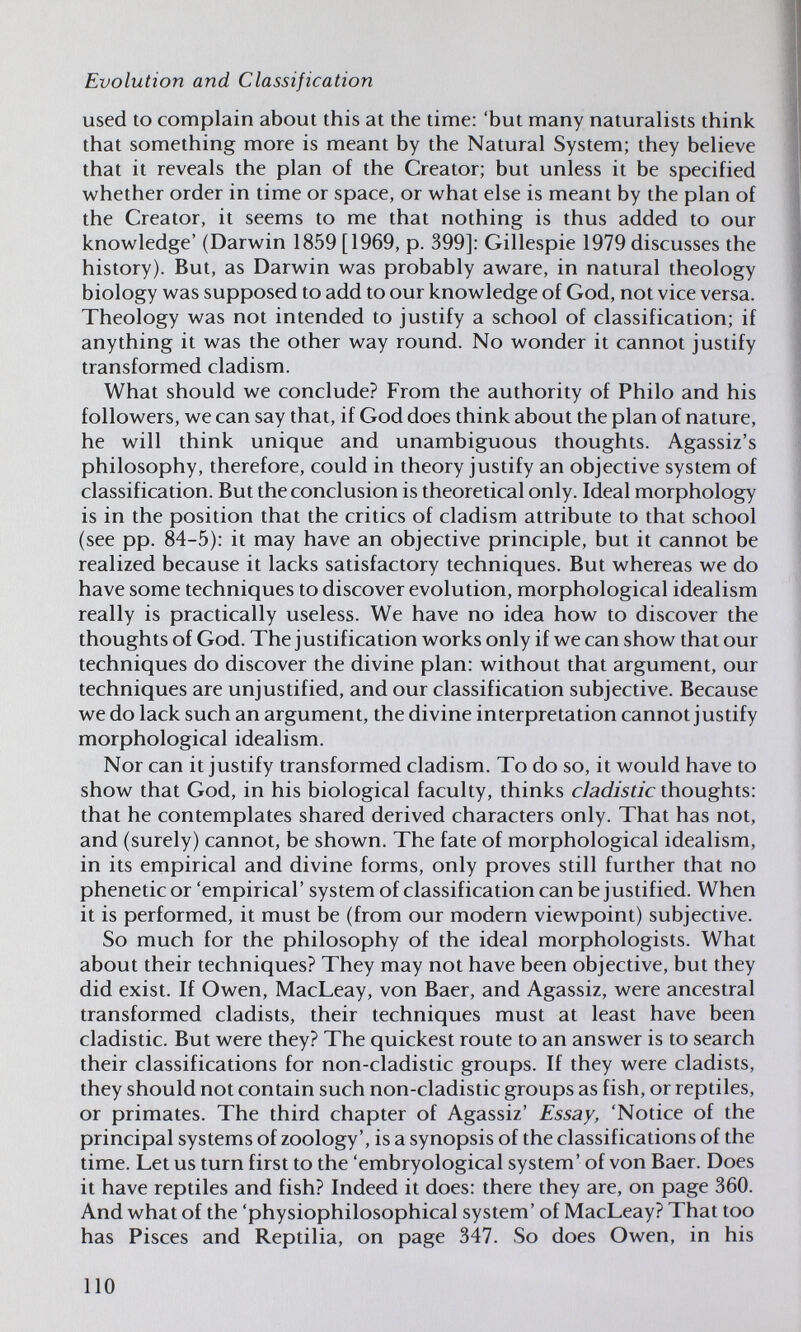 Evolution and Classification used to complain about this at the time: 'but many naturaHsts think that something more is meant by the Natural System; they believe that it reveals the plan of the Creator; but unless it be specified whether order in time or space, or what else is meant by the plan of the Creator, it seems to me that nothing is thus added to our knowledge' (Darwin 1859 [1969, p. 399]; Gillespie 1979 discusses the history). But, as Darwin was probably aware, in natural theology biology was supposed to add to our knowledge of God, not vice versa. Theology was not intended to justify a school of classification; if anything it was the other way round. No wonder it cannot justify transformed cladism. What should we conclude? From the authority of Philo and his followers, we can say that, if God does think about the plan of nature, he will think unique and unambiguous thoughts. Agassiz's philosophy, therefore, could in theory justify an objective system of classification. But the conclusion is theoretical only. Ideal morphology is in the position that the critics of cladism attribute to that school (see pp. 84-5): it may have an objective principle, but it cannot be realized because it lacks satisfactory techniques. But whereas we do have some techniques to discover evolution, morphological idealism really is practically useless. We have no idea how to discover the thoughts of God. The justification works only if we can show that our techniques do discover the divine plan: without that argument, our techniques are unjustified, and our classification subjective. Because we do lack such an argument, the divine interpretation cannot justify morphological idealism. Nor can it justify transformed cladism. To do so, it would have to show that God, in his biological faculty, thinks cladistic thoughts: that he contemplates shared derived characters only. That has not, and (surely) cannot, be shown. The fate of morphological idealism, in its empirical and divine forms, only proves still further that no phenetic or 'empirical' system of classification can be justified. When it is performed, it must be (from our modern viewpoint) subjective. So much for the philosophy of the ideal morphologists. What about their techniques? They may not have been objective, but they did exist. If Owen, MacLeay, von Baer, and Agassiz, were ancestral transformed cladists, their techniques must at least have been cladistic. But were they? The quickest route to an answer is to search their classifications for non-cladistic groups. If they were cladists, they should not contain such non-cladistic groups as fish, or reptiles, or primates. The third chapter of Agassiz' Essay, 'Notice of the principal systems of zoology', is a synopsis of the classifications of the time. Let us turn first to the 'embryological system' of von Baer. Does it have reptiles and fish? Indeed it does: there they are, on page 360. And what of the 'physiophilosophical system' of MacLeay? That too has Pisces and Reptilia, on page 347. So does Owen, in his 110