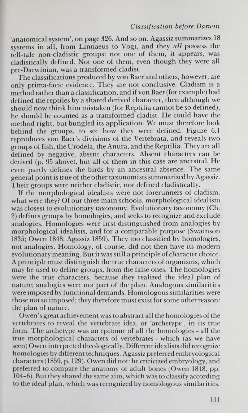 Classification before Darwin 'anatomical system', on page 326. And so on. Agassiz summarizes 18 systems in all, from Linnaeus to Vogt, and they all possess the tell-tale non-cladistic groups: not one of them, it appears, was cladistically defined. Not one of them, even though they were all pre-Darwinian, was a transformed cladist. The classifications produced by von Baer and others, however, are only prima-facie evidence. They are not conclusive. Cladism is a method rather than a classification, and if von Baer (for example) had defined the reptiles by a shared derived character, then although we should now think him mistaken (for Reptilia cannot be so defined), he should be counted as a transformed cladist. He could have the method right, but bungled its application. We must therefore look behind the groups, to see how they were defined. Figure 6.1 reproduces von Baer's divisions of the Vertebrata, and reveals two groups of fish, the Urodela, the Anura, and the Reptilia. They are all defined by negative, absent characters. Absent characters can be derived (p. 95 above), but all of them in this case are ancestral. He even partly defines the birds by an ancestral absence. The same general point is true of the other taxonomists summarized by Agassiz. Their groups were neither cladistic, nor defined cladistically. If the morphological idealists were not forerunners of cladism, what were they? Of our three main schools, morphological idealism was closest to evolutionary taxonomy. Evolutionary taxonomy (Ch. 2) defines groups by homologies, and seeks to recognize and^xclude analogies. Homologies were first distinguished from analogies by morphological idealists, and for a comparable purpose (Swainson 1835; Owen 1848; Agassiz 1859). They too classified by homologies, not analogies. Homology, of course, did not then have its modern evolutionary meaning. But it was still a principle of character choice. A principle must distinguish the true characters of organisms, which may be used to define groups, from the false ones. The homologies were the true characters, because they realized the ideal plan of nature; analogies were not part of the plan. Analogous similarities were imposed by functional demands. Homologous similarities were those not so imposed; they therefore must exist for some other reason: the plan of nature. Owen's great achievement was to abstract all the homologies of the vertebrates to reveal the vertebrate idea, or 'archetype', in its true form. The archetype was an epitome of all the homologies - all the true morphological characters of vertebrates - which (as we have seen) Owen interpreted theologically. Different idealists did recognize homologies by different techniques. Agassiz preferred embryological characters (1859, p. 129). Owen did not: he criticized embryology, and preferred to compare the anatomy of adult bones (Owen 1848, pp. 104-6). But they shared the same aim, which was to classify according to the ideal plan, which was recognized by homologous similarities. Ill