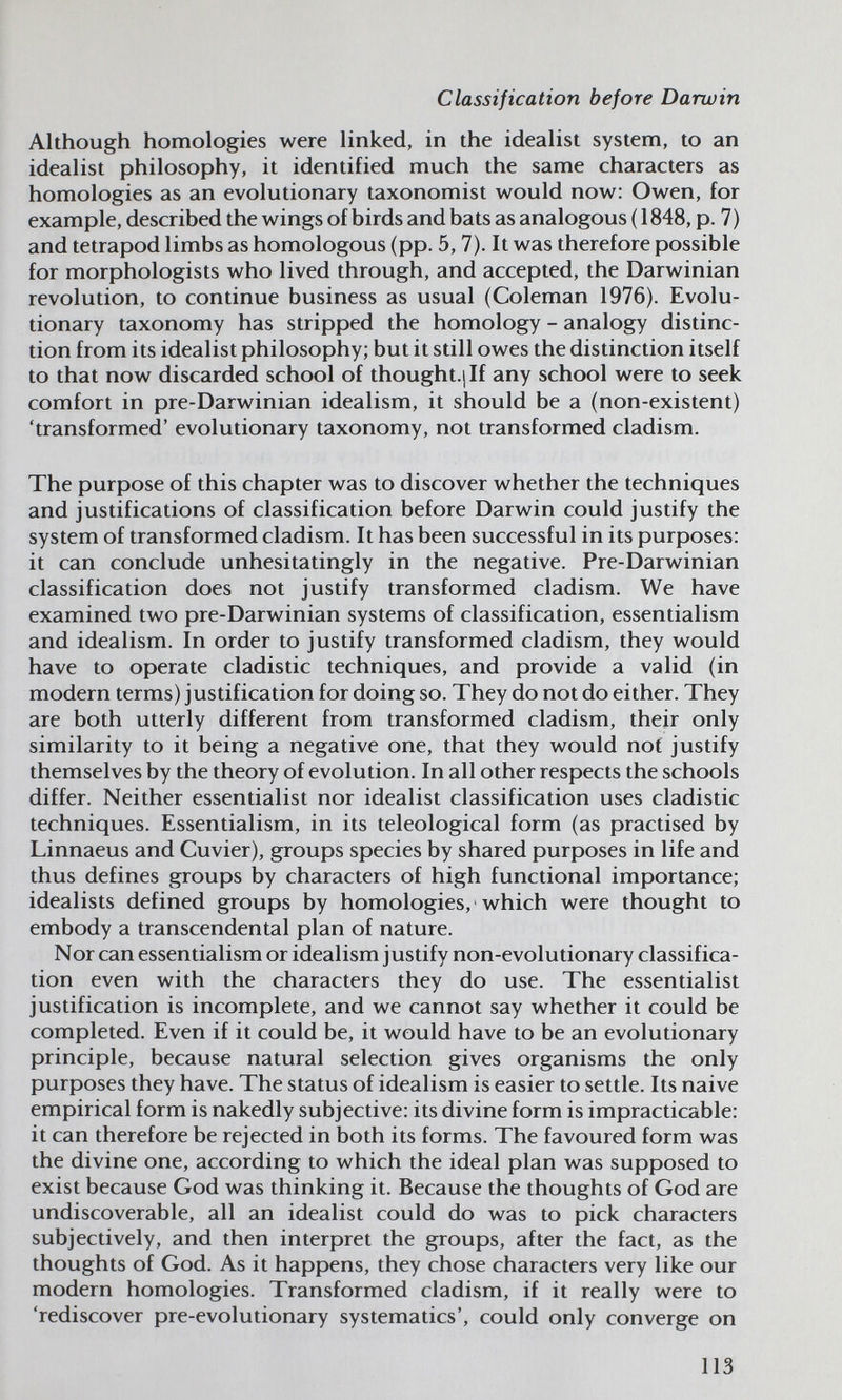 Classification before Darwin Although homologies were linked, in the idealist system, to an idealist philosophy, it identified much the same characters as homologies as an evolutionary taxonomist would now: Owen, for example, described the wings of birds and bats as analogous (1848, p. 7) and tetrapod limbs as homologous (pp. 5,7). It was therefore possible for morphologists who lived through, and accepted, the Darwinian revolution, to continue business as usual (Coleman 1976). Evolu¬ tionary taxonomy has stripped the homology - analogy distinc¬ tion from its idealist philosophy; but it still owes the distinction itself to that now discarded school of thought.jlf any school were to seek comfort in pre-Darwinian idealism, it should be a (non-existent) 'transformed' evolutionary taxonomy, not transformed cladism. The purpose of this chapter was to discover whether the techniques and justifications of classification before Darwin could justify the system of transformed cladism. It has been successful in its purposes: it can conclude unhesitatingly in the negative. Pre-Darwinian classification does not justify transformed cladism. We have examined two pre-Darwinian systems of classification, essentialism and idealism. In order to justify transformed cladism, they would have to operate cladistic techniques, and provide a valid (in modern terms) justification for doing so. They do not do either. They are both utterly different from transformed cladism, their only similarity to it being a negative one, that they would not justify themselves by the theory of evolution. In all other respects the schools differ. Neither essentialist nor idealist classification uses cladistic techniques. Essentialism, in its teleological form (as practised by Linnaeus and Cuvier), groups species by shared purposes in life and thus defines groups by characters of high functional importance; idealists defined groups by homologies, which were thought to embody a transcendental plan of nature. Nor can essentialism or idealism justify non-evolutionary classifica¬ tion even with the characters they do use. The essentialist justification is incomplete, and we cannot say whether it could be completed. Even if it could be, it would have to be an evolutionary principle, because natural selection gives organisms the only purposes they have. The status of idealism is easier to settle. Its naive empirical form is nakedly subjective: its divine form is impracticable: it can therefore be rejected in both its forms. The favoured form was the divine one, according to which the ideal plan was supposed to exist because God was thinking it. Because the thoughts of God are undiscoverable, all an idealist could do was to pick characters subjectively, and then interpret the groups, after the fact, as the thoughts of God. As it happens, they chose characters very like our modern homologies. Transformed cladism, if it really were to 'rediscover pre-evolutionary systematics', could only converge on 113