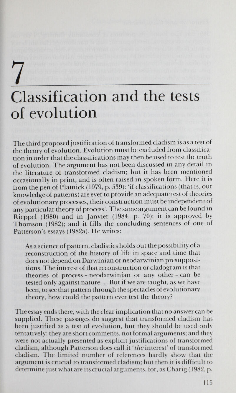 7  Classification and the tests of evolution The third proposed justification of transformed cladism is as a test of the theory of evolution. Evolution must be excluded from classifica¬ tion in order that the classifications may then be used to test the truth of evolution. The argument has not been discussed in any detail in the literature of transformed cladism; but it has been mentioned occasionally in print, and is often raised in spoken form. Here it is from the pen of Platnick (1979, p. 539): 'if classifications (that is, our knowledge of patterns) are ever to provide an adequate test of theories of evolutionary processes, their construction must be independent of any particular theory of process'. The same argument can be found in Rieppel (1980) and in Janvier (1984, p. 70); it is approved by Thomson (1982); and it fills the concluding sentences of one of Patterson's essays (1982a). He writes: As a science of pattern, cladistics holds out the possibility of a reconstruction of the history of life in space and time that does not depend on Darwinian or neodarwinian presupposi¬ tions. The interest of that reconstruction or cladogram is that theories of process - neodarwinian or any other - can be tested only against nature... But if we are taught, as we have been, to see that pattern through the spectacles of evolutionary theory, how could the pattern ever test the theory? The essay ends there, with the clear implication that no answer can be supplied. These passages do suggest that transformed cladism has been justified as a test of evolution, but they should be used only tentatively: they are short comments, not formal arguments; and they were not actually presented as explicit justifications of transformed cladism, although Patterson does call it 'íAe interest' of transformed cladism. The limited number of references hardly show that the argument is crucial to transformed cladism; but then it is difficult to determine just what are its crucial arguments, for, as Charig (1982, p. 115