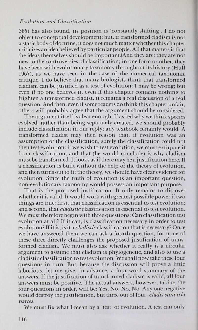 Evolution and Classification 385) has also found, its position is 'constantly shifting'. I do not object to conceptual development; but, if transformed cladism is not a static body of doctrine, it does not much matter whether this chapter criticizes an idea believed by particular people. All that matters is that the ideas themselves should be important.iAnd they are: they are not new to the controversies of classification; in one form or other, they have been with evolutionary taxonomy throughout its history (Hull 1967), as we have seen in the case of the numerical taxonomic critique. I do believe that many biologists think that transformed cladism can be justified as a test of evolution: I may be wrong; but even if no one believes it, even if this chapter contains nothing to frighten a transformed cladist, it remains a real discussion of a real question. And then, even if some readers do think this chapter unfair, others will probably agree that the argument should be considered. The argument itself is clear enough. If asked why we think species evolved, rather than being separately created, we should probably include classification in our reply; any textbook certainly would. A transformed cladist may then reason that, if evolution was an assumption of the classification, surely the classification could not then test evolution: if we wish to test evolution, we must extirpate it from classification; and that (he would conclude) is why cladism must be transformed. It looks as if there may bea justification here. If a classification is built without the help of the theory of evolution, and then turns out to fit the theory, we should have clear evidence for evolution. Since the truth of evolution is an important question, non-evolutionary taxonomy would possess an important purpose. That is the proposed justification. It only remains to discover whether it is valid. It would work with greatest possible power if two things are true: first, that classification is essential to test evolution; and second, that cIadi s ti с classilication is essential to test evolution. We must therefore begin with three questions: Can classification test evolution at all? If it can, is classification necessary in order to test evolution? If it is, is it a cladisticclassiiication that is necessary? Once we have answered them we can ask a fourth question, for none of these three directly challenges the proposed justification of trans¬ formed cladism. We must also ask whether it really is a circular argument to assume that cladism is phylogenetic, and also to use a cladistic classification to test evolution. We shall now take these four questions in turn. But, because the discussion will prove a little laborious, let me give, in advance, a four-word summary of the answers. If the justification of transformed cladism is valid, all four answers must be positive. The actual answers, however, taking the four questions in order, will be; Yes, No, No, No. Any one negative would destroy the justification, but three out of four, cladis sunt tria partes. We must fix what I mean by a 'test' of evolution. A test can only 116