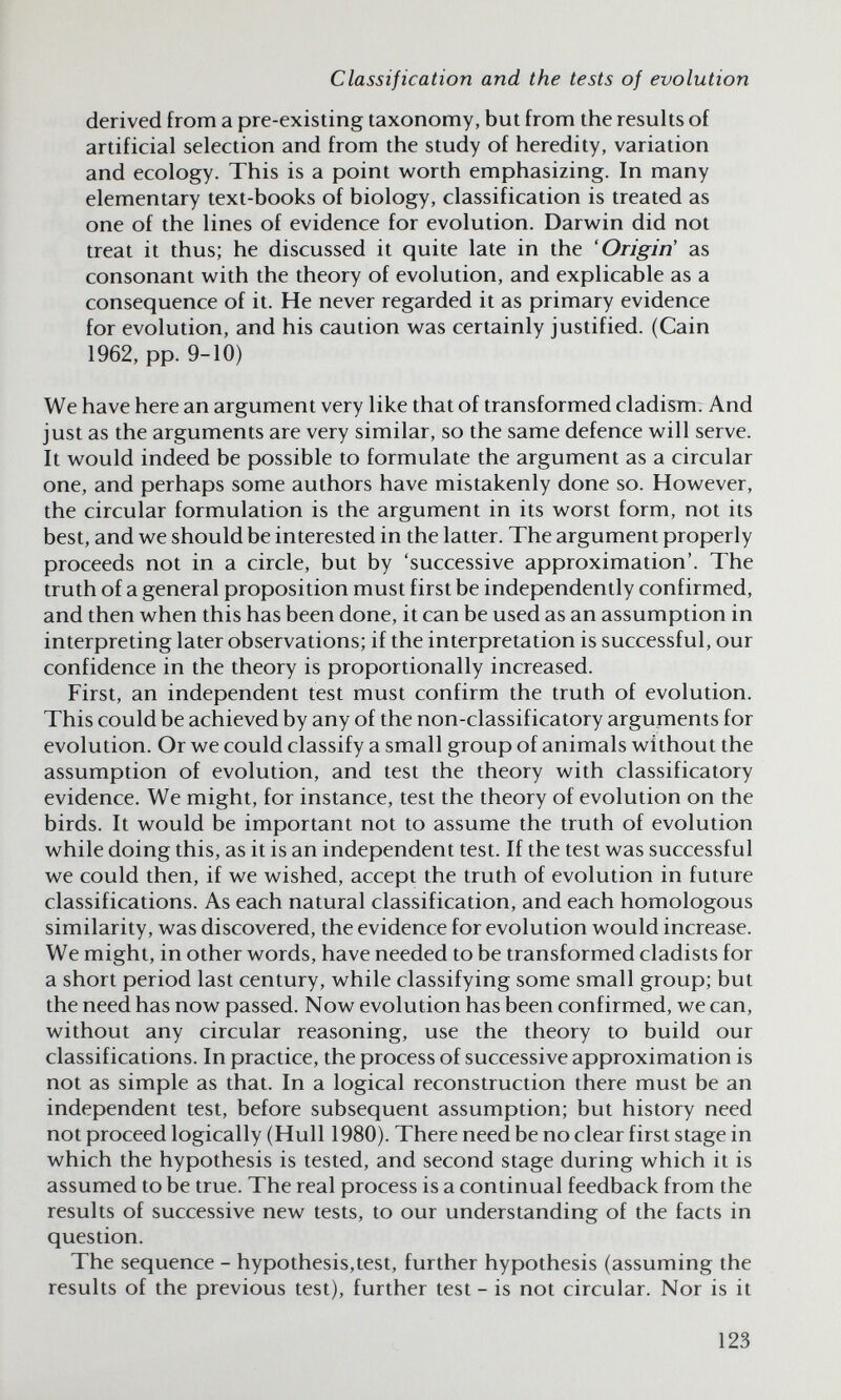 Classification and the tests of evolution derived from a pre-existing taxonomy, but from the results of artificial selection and from the study of heredity, variation and ecology. This is a point worth emphasizing. In many elementary text-books of biology, classification is treated as one of the lines of evidence for evolution. Darw^in did not treat it thus; he discussed it quite late in the 'Origin' as consonant with the theory of evolution, and explicable as a consequence of it. He never regarded it as primary evidence for evolution, and his caution was certainly justified. (Cain 1962, pp. 9-10) We have here an argument very like that of transformed cladism; And just as the arguments are very similar, so the same defence will serve. It would indeed be possible to formulate the argument as a circular one, and perhaps some authors have mistakenly done so. However, the circular formulation is the argument in its worst form, not its best, and we should be interested in the latter. The argument properly proceeds not in a circle, but by 'successive approximation'. The truth of a general proposition must first be independently confirmed, and then when this has been done, it can be used as an assumption in interpreting later observations; if the interpretation is successful, our confidence in the theory is proportionally increased. First, an independent test must confirm the truth of evolution. This could be achieved by any of the non-classificatory arguments for evolution. Or we could classify a small group of animals without the assumption of evolution, and test the theory with classificatory evidence. We might, for instance, test the theory of evolution on the birds. It would be important not to assume the truth of evolution while doing this, as it is an independent test. If the test was successful we could then, if we wished, accept the truth of evolution in future classifications. As each natural classification, and each homologous similarity, was discovered, the evidence for evolution would increase. We might, in other words, have needed to be transformed cladists for a short period last century, while classifying some small group; but the need has now passed. Now evolution has been confirmed, we can, without any circular reasoning, use the theory to build our classifications. In practice, the process of successive approximation is not as simple as that. In a logical reconstruction there must be an independent test, before subsequent assumption; but history need not proceed logically (Hull 1980). There need be no clear first stage in which the hypothesis is tested, and second stage during which it is assumed to be true. The real process is a continual feedback from the results of successive new tests, to our understanding of the facts in question. The sequence - hypothesis,test, further hypothesis (assuming the results of the previous test), further test - is not circular. Nor is it 123