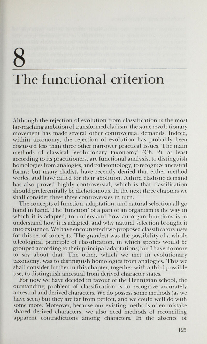 8 The functional criterion Although the rejection of evolution from classification is the most far-reaching ambition of transformed cladism, the same revolutionary movement has made several other controversial demands. Indeed, within taxonomy, the rejection of evolution has probably been discussed less than three other narrower practical issues. The main methods of classical 'evolutionary taxonomy' (Ch. 2), at least according to its practitioners, are functional analysis, to distinguish homologies from analogies, and palaeontology, to recognize ancestral forms: but many cladists have recently denied that either method works, and have called for their abolition. Athird cladistic demand has also proved highly controversial, which is that classification should preferentially be dichotomous. In the next three chapters we shall consider these three controversies in turn. The concepts of function, adaptation, and natural selection all go hand in hand. The 'function' of a part of an organism is the way in which it is adapted; to understand how an organ functions is to understand how it is adapted, and why natural selection brought it into existence. We have encountered two proposed classificatory uses for this set of concepts. The grandest was the possibility of a whole teleologica! principle of classification, in which species would be grouped according to their principal adaptations; but I have no more to say about that. The other, which we met in evolutionary taxonomy, was to distinguish homologies from analogies. This we shall consider further in this chapter, together with a third possible use, to distinguish ancestral from derived character states. For now we have decided in favour of the Hennigian school, the outstanding problem of classification is to recognize accurately ancestral and derived characters. We do possess some methods (as we have seen) but they are far from perfect, and we could well do with some more. Moreover, because our existing methods often mistake shared derived characters, we also need methods of reconciling apparent contradictions among characters. In the absence of 125