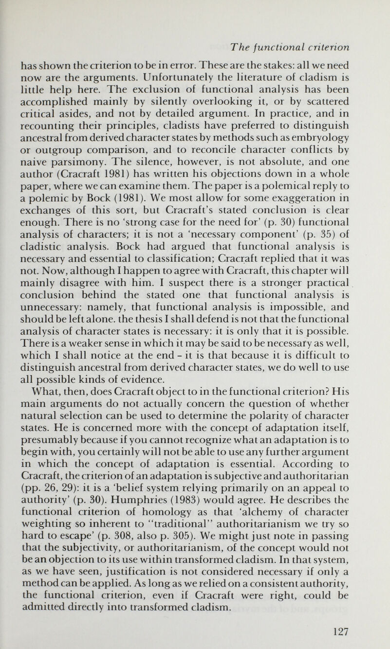 The functional criterion has shown the criterion to be in error. These are the stakes: all we need now are the arguments. Unfortunately the literature of cladism is little help here. The exclusion of functional analysis has been accomplished mainly by silently overlooking it, or by scattered critical asides, and not by detailed argument. In practice, and in recounting their principles, cladists have preferred to distinguish ancestral from derived character states by methods such as embryology or outgroup comparison, and to reconcile character conflicts by naive parsimony. The silence, however, is not absolute, and one author (Cracraft 1981) has written his objections down in a whole paper, where we can examine them. The paper is a polemical reply to a polemic by Bock (1981). We most allow for some exaggeration in exchanges of this sort, but Cracraft's stated conclusion is clear enough. There is no 'strong case for the need for' (p. 30) functional analysis of characters; it is not a 'necessary component' (p. 35) of cladistic analysis. Bock had argued that functional analysis is necessary and essential to classification; Cracraft replied that it was not. Now, although I happen to agree with Cracraft, this chapter will mainly disagree with him. I suspect there is a stronger practical conclusion behind the stated one that functional analysis is unnecessary: namely, that functional analysis is impossible, and should be left alone, the thesis I shall defend is not that the functional analysis of character states is necessary: it is only that it is possible. There is a weaker sense in which it may be said to be necessary as well, which I shall notice at the end - it is that because it is difficult to distinguish ancestral from derived character states, we do well to use all possible kinds of evidence. What, then, does Cracraft object to in the functional criterion? His main arguments do not actually concern the question of whether natural selection can be used to determine the polarity of character states. He is concerned more with the concept of adaptation itself, presumably because if you cannot recognize what an adaptation is to begin with, you certainly will not be able to use any further argument in which the concept of adaptation is essential. According to Cracraft, the criterion of an adaptation is subjective and authoritarian (pp. 26, 29): it is a 'belief system relying primarily on an appeal to authority' (p. 30). Humphries (1983) would agree. He describes the functional criterion of homology as that 'alchemy of character weighting so inherent to traditional authoritarianism we try so hard to escape' (p. 308, also p. 305). We might just note in passing that the subjectivity, or authoritarianism, of the concept would not be an objection to its use within transformed cladism. In that system, as we have seen, justification is not considered necessary if only a method can be applied. As long as we relied on a consistent authority, the functional criterion, even if Cracraft were right, could be admitted directly into transformed cladism. 127