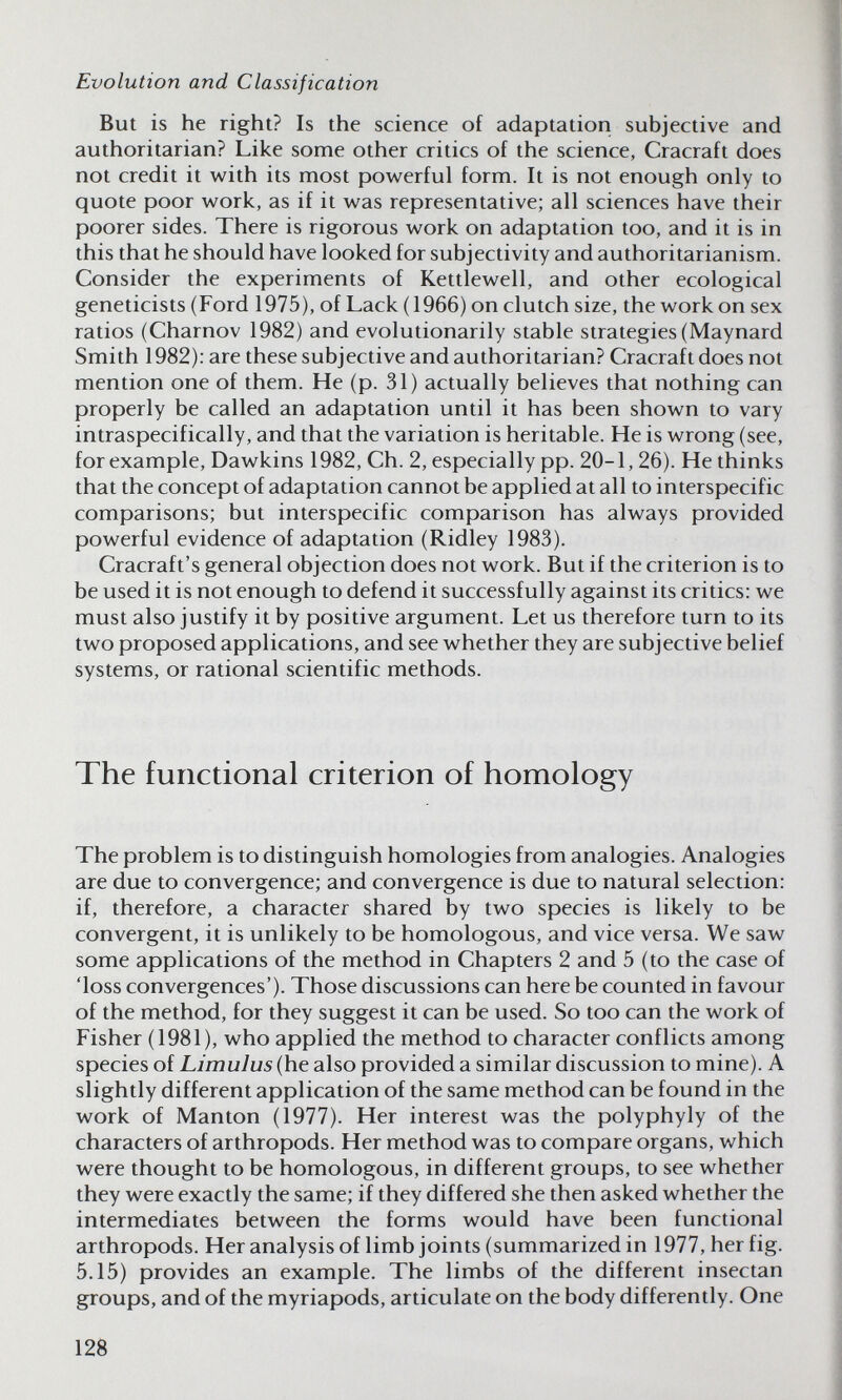 Evolution and Classification But is he right? Is the science of adaptation subjective and authoritarian? Like some other critics of the science, Cracraft does not credit it with its most powerful form. It is not enough only to quote poor work, as if it was representative; all sciences have their poorer sides. There is rigorous work on adaptation too, and it is in this that he should have looked for subjectivity and authoritarianism. Consider the experiments of Kettlewell, and other ecological geneticists (Ford 1975), of Lack (1966) on clutch size, the work on sex ratios (Charnov 1982) and evolutionarily stable strategies (Maynard Smith 1982): are these subjective and authoritarian? Cracraft does not mention one of them. He (p. 31) actually believes that nothing can properly be called an adaptation until it has been shown to vary intraspecifically, and that the variation is heritable. He is wrong (see, for example, Dawkins 1982, Ch. 2, especially pp. 20-1,26). He thinks that the concept of adaptation cannot be applied at all to interspecific comparisons; but interspecific comparison has always provided powerful evidence of adaptation (Ridley 1983). Cracraft's general objection does not work. But if the criterion is to be used it is not enough to defend it successfully against its critics: we must also justify it by positive argument. Let us therefore turn to its two proposed applications, and see whether they are subjective belief systems, or rational scientific methods. The functional criterion of homology The problem is to distinguish homologies from analogies. Analogies are due to convergence; and convergence is due to natural selection: if, therefore, a character shared by two species is likely to be convergent, it is unlikely to be homologous, and vice versa. We saw some applications of the method in Chapters 2 and 5 (to the case of 'loss convergences'). Those discussions can here be counted in favour of the method, for they suggest it can be used. So too can the work of Fisher (1981), who applied the method to character conflicts among species of Limulus (he also provided a similar discussion to mine). A slightly different application of the same method can be found in the work of Mantón (1977). Her interest was the polyphyly of the characters of arthropods. Her method was to compare organs, which were thought to be homologous, in different groups, to see whether they were exactly the same; if they differed she then asked whether the intermediates between the forms would have been functional arthropods. Her analysis of limb joints (summarized in 1977, her fig. 5.15) provides an example. The limbs of the different insectan groups, and of the myriapods, articulate on the body differently. One 128