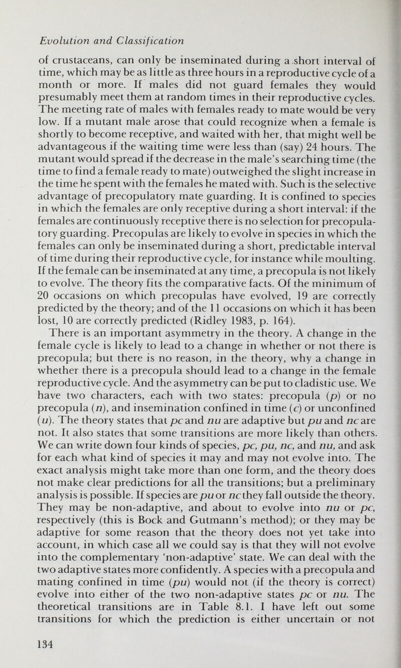 Evolution and Classification of crustaceans, can only be inseminated during a .short interval of time, which may be as little as three hours in a reproductive cycle of a month or more. If males did not guard females they would presumably meet them at random times in their reproductive cycles. The meeting rate of males with females ready to mate would be very low. If a mutant male arose that could recognize when a female is shortly to become receptive, and waited with her, that might well be advantageous if the waiting time were less than (say) 24 hours. The mutant would spread if the decrease in the male's searching time (the time to find a female ready to mate) outweighed the slight increase in the time he spent with the females he mated with. Such is the selective advantage of precopulatory mate guarding. It is confined to species in which the females are only receptive during a short interval: if the females are continuously receptive there is no selection for precopula¬ tory guarding. Precopulas are likely to evolve in species in which the females can only be inseminated during a short, predictable interval of time during their reproductive cycle, for instance while moulting. If the female can be inseminated at any time, a precopula is not likely to evolve. The theory fits the comparative facts. Of the minimum of 20 occasions on which precopulas have evolved, 19 are correctly predicted by the theory; and of the 11 occasions on which it has been lost, 10 are correctly predicted (Ridley 1983, p. 164). There is an important asymmetry in the theory. A change in the female cycle is likely to lead to a change in whether or not there is precopula; but there is no reason, in the theory, why a change in whether there is a precopula should lead to a change in the female reproductive cycle. And the asymmetry can be put to cladistic use. We have two characters, each with two states: precopula (p) or no precopula (л), and insemination confined in time (c) or unconfined {u). The theory states that pcand nu are adaptive but pu and лгаге not. It also states that some transitions are more likely than others. We can write down four kinds of species, pc, pu, ne, and nu, and ask for each what kind of species it may and may not evolve into. The exact analysis might take more than one form, and the theory does not make clear predictions for all the transitions; but a preliminary analysis is possible. If species are pu or ncthey fall outside the theory. They may be non-adaptive, and about to evolve into nu or pc, respectively (this is Bock and Gutmann's method); or they may be adaptive for some reason that the theory does not yet take into account, in which case all we could say is that they will not evolve into the complementary 'non-adaptive' state. We can deal with the two adaptive states more confidently. A species with a precopula and mating confined in time (pu) would not (if the theory is correct) evolve into either of the two non-adaptive states pc or nu. The theoretical transitions are in Table 8.1. I have left out some transitions for which the prediction is either uncertain or not 134