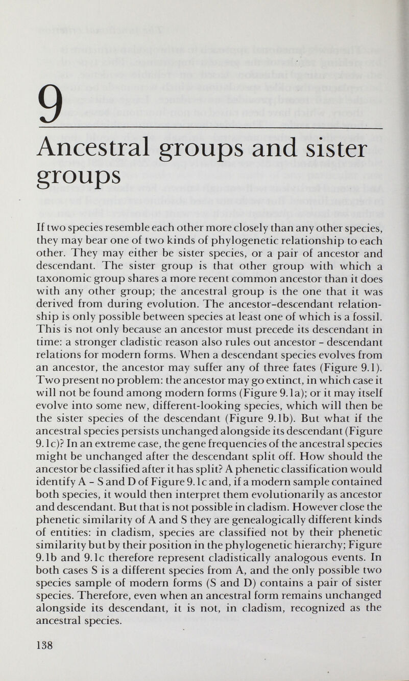 9 ^ Ancestral groups and sister groups If two species resemble each other more closely than any other species, they may bear one of two kinds of phylogenetic relationship to each other. They may either be sister species, or a pair of ancestor and descendant. The sister group is that other group with which a taxonomic group shares a more recent common ancestor than it does with any other group; the ancestral group is the one that it was derived from during evolution. The ancestor-descendant relation¬ ship is only possible between species at least one of which is a fossil. This is not only because an ancestor must precede its descendant in time: a stronger cladistic reason also rules out ancestor - descendant relations for modern forms. When a descendant species evolves from an ancestor, the ancestor may suffer any of three fates (Figure 9.1). Two present no problem: the ancestor may go extinct, in which case it will not be found among modern forms (Figure 9.1a); or it may itself evolve into some new, different-looking species, which will then be the sister species of the descendant (Figure 9.1b). But what if the ancestral species persists unchanged alongside its descendant (Figure 9. Ic)? In an extreme case, the gene frequencies of the ancestral species might be unchanged after the descendant split off. How should the ancestor be classified after it has split? A phenetic classification would identify A - S and D of Figure 9. Ic and, if a modern sample contained both species, it would then interpret them evolutionarily as ancestor and descendant. But that is not possible in cladism. However close the phenetic similarity of A and S they are genealogically different kinds of entities: in cladism, species are classified not by their phenetic similarity but by their position in the phylogenetic hierarchy; Figure 9.1b and 9.1c therefore represent cladistically analogous events. In both cases S is a different species from A, and the only possible two species sample of modern forms (S and D) contains a pair of sister species. Therefore, even when an ancestral form remains unchanged alongside its descendant, it is not, in cladism, recognized as the ancestral species. 138