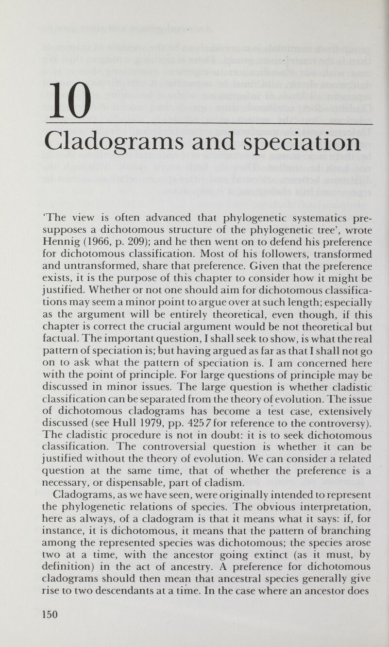 10 ^ Cladograms and speciation 'The view is often advanced that phylogenetic systematics pre¬ supposes a dichotomous structure of the phylogenetic tree', wrote Hennig (1966, p. 209); and he then went on to defend his preference for dichotomous classification. Most of his followers, transformed and untransformed, share that preference. Given that the preference exists, it is the purpose of this chapter to consider how it might be justified. Whether or not one should aim for dichotomous classifica¬ tions may seem a minor point to argue over at such length; especially as the argument will be entirely theoretical, even though, if this chapter is correct the crucial argument would be not theoretical but factual. The important question, I shall seek to show, is what the real pattern of speciation is; but having argued as far as that I shall not go on to ask what the pattern of speciation is. I am concerned here with the point of principle. For large questions of principle may be discussed in minor issues. The large question is whether cladistic classification can be separated from the theory of evolution. The issue of dichotomous cladograms has become a test case, extensively discussed (see Hull 1979, pp. 4257 for reference to the controversy). The cladistic procedure is not in doubt: it is to seek dichotomous classification. The controversial question is whether it can be justified without the theory of evolution. We can consider a related question at the same time, that of whether the preference is a necessary, or dispensable, part of cladism. Cladograms, as we have seen, were originally intended to represent the phylogenetic relations of species. The obvious interpretation, here as always, of a cladogram is that it means what it says; if, for instance, it is dichotomous, it means that the pattern of branching among the represented species was dichotomous; the species arose two at a time, with the ancestor going extinct (as it must, by definition) in the act of ancestry. A preference for dichotomous cladograms should then mean that ancestral species generally give rise to two descendants at a time. In the case where an ancestor does 150