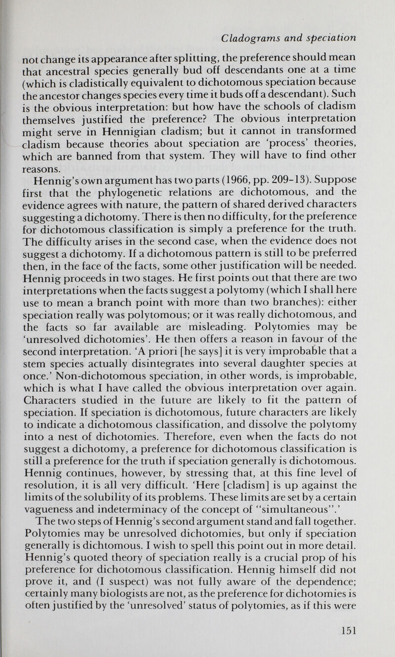 Cladograms and speciation not change its appearance after splitting, the preference should mean that ancestral species generally bud off descendants one at a time (which is cladistically equivalent to dichotomous speciation because the ancestor changes species every time it buds off a descendant). Such is the obvious interpretation: but how have the schools of cladism themselves justified the preference? The obvious interpretation might serve in Hennigian cladism; but it cannot in transformed cladism because theories about speciation are 'process' theories, which are banned from that system. They will have to find other reasons. Hennig'sown argument has two parts (1966, pp. 209-13). Suppose first that the phylogenetic relations are dichotomous, and the evidence agrees with nature, the pattern of shared derived characters suggesting a dichotomy. There is then no difficulty, for the preference for dichotomous classification is simply a preference for the truth. The difficulty arises in the second case, when the evidence does not suggest a dichotomy. If a dichotomous pattern is still to be preferred then, in the face of the facts, some other justification will be needed. Hennig proceeds in two stages. He first points out that there are two interpretations when the facts suggest a polytomy (which I shall here use to mean a branch point with more than two branches): either speciation really was polytomous; or it was really dichotomous, and the facts so far available are misleading. Polytomies may be 'unresolved dichotomies'. He then offers a reason in favour of the Second interpretation. 'A priori [he says] it is very improbable that a stem species actually disintegrates into several daughter species at once.' Non-dichotomous speciation, in other words, is improbable, which is what I have called the obvious interpretation over again. Characters studied in the future are likely to fit the pattern of speciation. If speciation is dichotomous, future characters are likely to indicate a dichotomous classification, and dissolve the polytomy into a nest of dichotomies. Therefore, even when the facts do not suggest a dichotomy, a preference for dichotomous classification is still a preference for the truth if speciation generally is dichotomous. Hennig continues, however, by stressing that, at this fine level of resolution, it is all very difficult. 'Here [cladism] is up against the limits of the solubility of its problems. These limits are set by a certain vagueness and indeterminacy of the concept of simultaneous.' The two steps of Hennig's second argument stand and fall together. Polytomies may be unresolved dichotomies, but only if speciation generally is dichtomous. I wish to spell this point out in more detail. Hennig's quoted theory of speciation really is a crucial prop of his preference for dichotomous classification. Hennig himself did not prove it, and (I suspect) was not fully aware of the dependence; certainly many biologists are not, as the preference for dichotomies is often justified by the 'unresolved' status of polytomies, as if this were 151