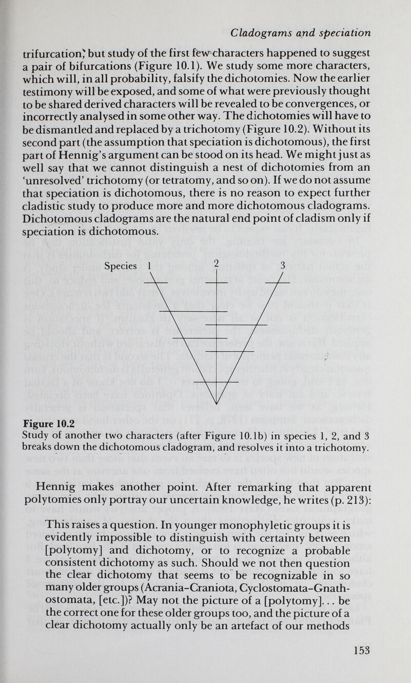 Cladograms and speciation trifurcation^ but study of the first ftw characters happened to suggest a pair of bifurcations (Figure 10.1). We study some more characters, which will, in all probability, falsify the dichotomies. Now the earlier testimony will be exposed, and some of what were previously thought to be shared derived characters will be revealed to be convergences, or incorrectly analysed in some other way. The dichotomies will have to be dismantled and replaced by a trichotomy (Figure 10.2). Without its second part (the assumption that speciation is dichotomous), the first part of Hennig's argument can be stood on its head. We might just as well say that we cannot distinguish a nest of dichotomies from an 'unresolved' trichotomy (or tetratomy, and so on). If we do not assume that speciation is dichotomous, there is no reason to expect further cladistic study to produce more and more dichotomous cladograms. Dichotomous cladograms are the natural end point of cladism only if speciation is dichotomous. Figure 10.2 Study of another two characters (after Figure 10.1b) in species 1, 2, and 3 breaks down the dichotomous cladogram, and resolves it into a trichotomy. Flennig makes another point. After remarking that apparent polytomies only portray our uncertain knowledge, he writes (p. 213): This raises a question. In younger monophyletic groups it is evidently impossible to distinguish with certainty between [polytomy] and dichotomy, or to recognize a probable consistent dichotomy as such. Should we not then question the clear dichotomy that seems to be recognizable in so many older groups (Acrania-Craniota, Cyclostomata-Gnath- ostomata, [etc.])? May not the picture of a [polytomy]... be the correct one for these older groups too, and the picture of a clear dichotomy actually only be an artefact of our methods 153