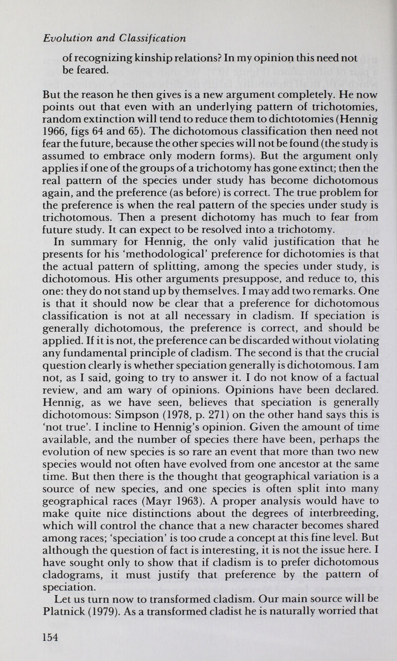 Evolution and Classification of recognizing kinship relations? In my opinion this need not be feared. But the reason he then gives is a new argument completely. He now points out that even with an underlying pattern of trichotomies, random extinction will tend to reduce them to dichtotomies (Hennig 1966, figs 64 and 65). The dichotomous classification then need not fear the future, because the other species will not be found (the study is assumed to embrace only modern forms). But the argument only applies if one of the groups of a trichotomy has gone extinct; then the real pattern of the species under study has become dichotomous again, and the preference (as before) is correct. The true problem for the preference is when the real pattern of the species under study is trichotomous. Then a present dichotomy has much to fear from future study. It can expect to be resolved into a trichotomy. In summary for Hennig, the only valid justification that he presents for his 'methodological' preference for dichotomies is that the actual pattern of splitting, among the species under study, is dichotomous. His other arguments presuppose, and reduce to, this one: they do not stand up by themselves. I may add two remarks. One is that it should now be clear that a preference for dichotomous classification is not at all necessary in cladism. If speciation is generally dichotomous, the preference is correct, and should be applied. If it is not, the preference can be discarded without violating any fundamental principle of cladism. The second is that the crucial question clearly is whether speciation generally is dichotomous. I am not, as I said, going to try to answer it. I do not know of a factual review, and am wary of opinions. Opinions have been declared. Hennig, as we have seen, believes that speciation is generally dichotomous: Simpson (1978, p. 271) on the other hand says this is 'not true'. I incline to Hennig's opinion. Given the amount of time available, and the number of species there have been, perhaps the evolution of new species is so rare an event that more than two new species would not often have evolved from one ancestor at the same time. But then there is the thought that geographical variation is a source of new species, and one species is often split into many geographical races (Mayr 1963). A proper analysis would have to make quite nice distinctions about the degrees of interbreeding, which will control the chance that a new character becomes shared among races; 'speciation' is too crude a concept at this fine level. But although the question of fact is interesting, it is not the issue here. I have sought only to show that if cladism is to prefer dichotomous cladograms, it must justify that preference by the pattern of speciation. Let us turn now to transformed cladism. Our main source will be Platnick (1979). As a transformed cladist he is naturally worried that 154