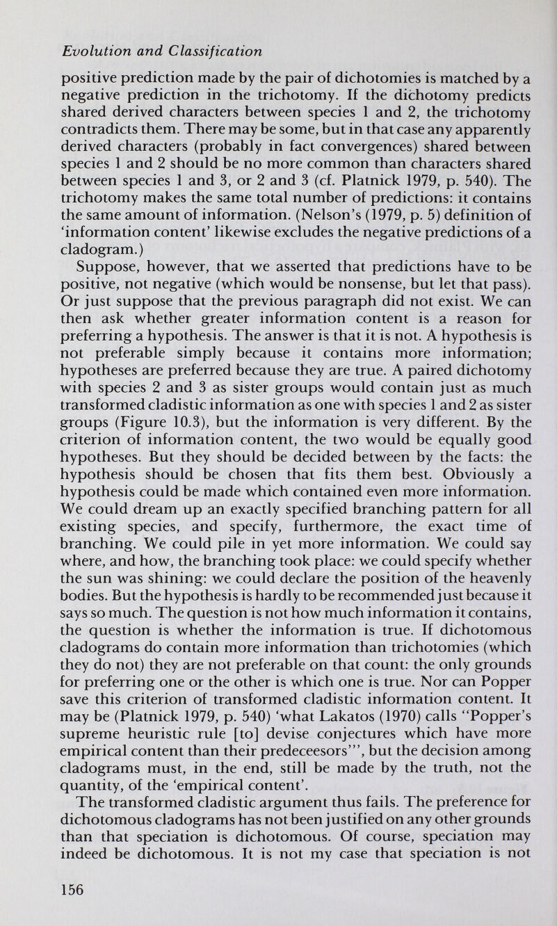 Evolution and Classification positive prediction made by the pair of dichotomies is matched by a negative prediction in the trichotomy. If the dichotomy predicts shared derived characters between species 1 and 2, the trichotomy contradicts them. There may be some, but in that case any apparently derived characters (probably in fact convergences) shared between species 1 and 2 should be no more common than characters shared between species 1 and 3, or 2 and 3 (cf. Platnick 1979, p. 540). The trichotomy makes the same total number of predictions: it contains the same amount of information. (Nelson's (1979, p. 5) definition of 'information content' likewise excludes the negative predictions of a cladogram.) Suppose, however, that we asserted that predictions have to be positive, not negative (which would be nonsense, but let that pass). Or just suppose that the previous paragraph did not exist. We can then ask whether greater information content is a reason for preferring a hypothesis. The answer is that it is not. A hypothesis is not preferable simply because it contains more information; hypotheses are preferred because they are true. A paired dichotomy with species 2 and 3 as sister groups would contain just as much transformed cladistic information as one with species 1 and 2 as sister groups (Figure 10.3), but the information is very different. By the criterion of information content, the two would be equally good hypotheses. But they should be decided between by the facts; the hypothesis should be chosen that fits them best. Obviously a hypothesis could be made which contained even more information. We could dream up an exactly specified branching pattern for all existing species, and specify, furthermore, the exact time of branching. We could pile in yet more information. We could say where, and how, the branching took place: we could specify whether the sun was shining: we could declare the position of the heavenly bodies. But the hypothesis is hardly tobe recommended just because it says so much. The question is not how much information it contains, the question is whether the information is true. If dichotomous cladograms do contain more information than trichotomies (which they do not) they are not preferable on that count: the only grounds for preferring one or the other is which one is true. Nor can Popper save this criterion of transformed cladistic information content. It may be (Platnick 1979, p. 540) 'what Lakatos (1970) calls Popper's supreme heuristic rule [to] devise conjectures which have more empirical content than their predeceesors', but the decision among cladograms must, in the end, still be made by the truth, not the quantity, of the 'empirical content'. The transformed cladistic argument thus fails. The preference for dichotomous cladograms has not been justified on any other grounds than that speciation is dichotomous. Of course, speciation may indeed be dichotomous. It is not my case that speciation is not 156