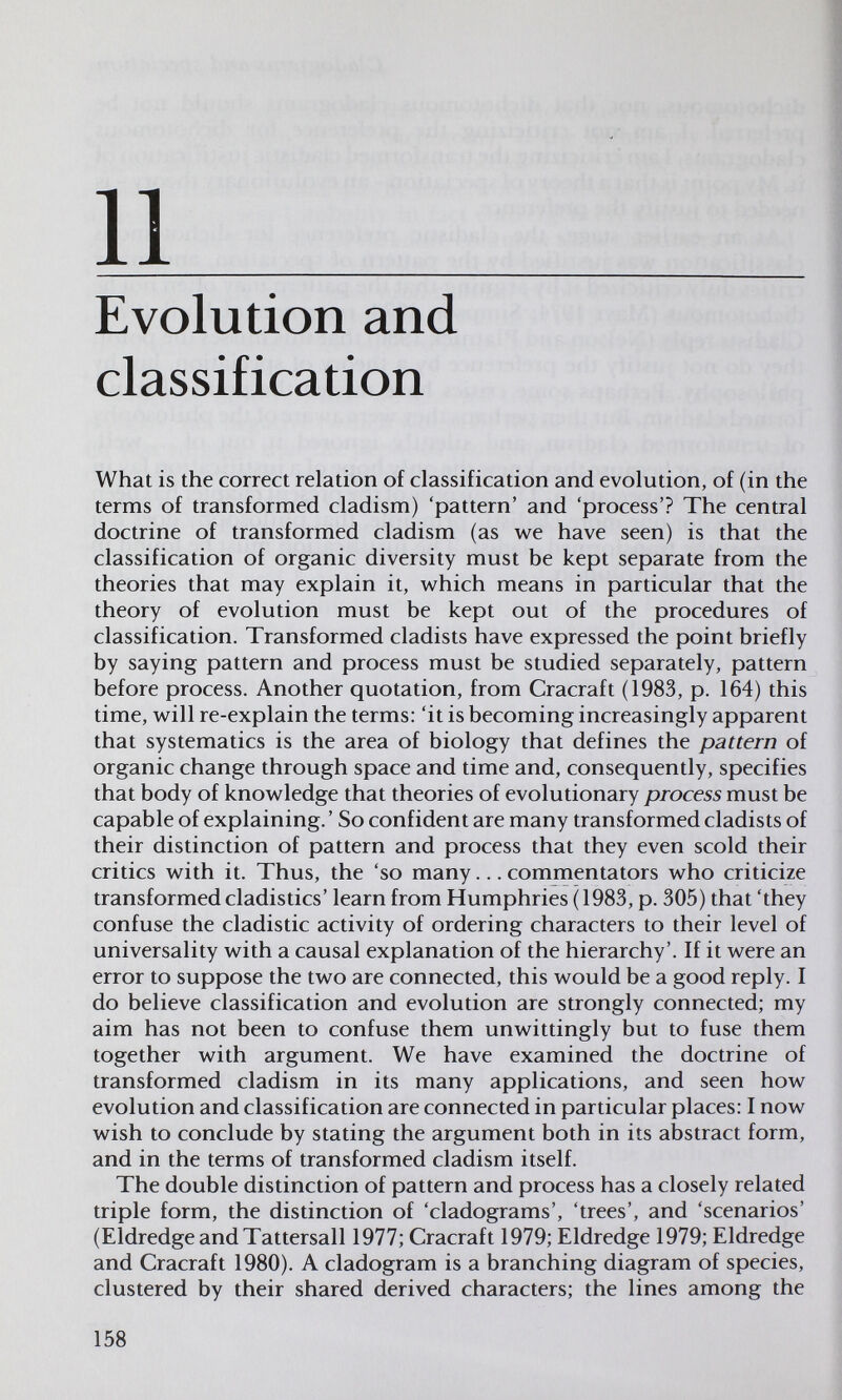 11  Evolution and classification What is the correct relation of classification and evolution, of (in the terms of transformed cladism) 'pattern' and 'process'? The central doctrine of transformed cladism (as we have seen) is that the classification of organic diversity must be kept separate from the theories that may explain it, which means in particular that the theory of evolution must be kept out of the procedures of classification. Transformed cladists have expressed the point briefly by saying pattern and process must be studied separately, pattern before process. Another quotation, from Cracraft (1983, p. 164) this time, will re-explain the terms: 'it is becoming increasingly apparent that systematics is the area of biology that defines the pattern of organic change through space and time and, consequently, specifies that body of knowledge that theories of evolutionary process must be capable of explaining. ' So confident are many transformed cladists of their distinction of pattern and process that they even scold their critics with it. Thus, the 'so many... commentators who criticize transformed cladistics' learn from Humphries (1983, p. 305) that 'they confuse the cladistic activity of ordering characters to their level of universality with a causal explanation of the hierarchy'. If it were an error to suppose the two are connected, this would be a good reply. I do believe classification and evolution are strongly connected; my aim has not been to confuse them unwittingly but to fuse them together with argument. We have examined the doctrine of transformed cladism in its many applications, and seen how evolution and classification are connected in particular places; I now wish to conclude by stating the argument both in its abstract form, and in the terms of transformed cladism itself. The double distinction of pattern and process has a closely related triple form, the distinction of 'cladograms', 'trees', and 'scenarios' (Eldredge and Tattersall 1977; Cracraft 1979; Eldredge 1979; Eldredge and Cracraft 1980). A cladogram is a branching diagram of species, clustered by their shared derived characters; the lines among the 158