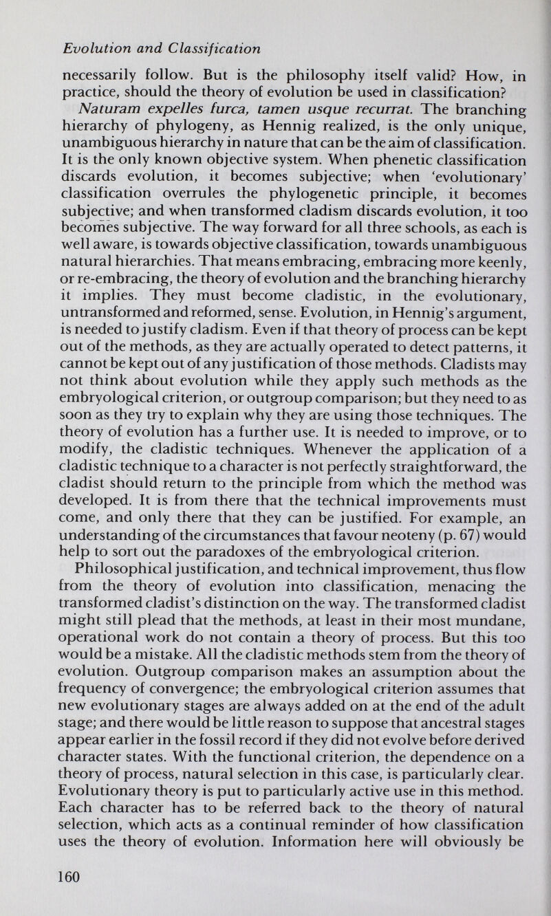 Evolution and Classification necessarily follow. But is the philosophy itself valid? How, in practice, should the theory of evolution be used in classification? Naturam expelles turca, tarnen usque recurrat. The branching hierarchy of phylogeny, as Hennig realized, is the only unique, unambiguous hierarchy in nature that can be the aim of classification. It is the only known objective system. When phenetic classification discards evolution, it becomes subjective; when 'evolutionary' classification overrules the phylogenetic principle, it becomes subjective; and when transformed cladism discards evolution, it too becomes subjective. The way forward for all three schools, as each is well aware, is towards objective classification, towards unambiguous natural hierarchies. That means embracing, embracing more keenly, or re-embracing, the theory of evolution and the branching hierarchy it implies. They must become cladistic, in the evolutionary, untransformed and reformed, sense. Evolution, in Hennig's argument, is needed to justify cladism. Even if that theory of process can be kept out of the methods, as they are actually operated to detect patterns, it cannot be kept out of any justification of those methods. Cladists may not think about evolution while they apply such methods as the embryological criterion, or outgroup comparison; but they need to as soon as they try to explain why they are using those techniques. The theory of evolution has a further use. It is needed to improve, or to modify, the cladistic techniques. Whenever the application of a cladistic technique to a character is not perfectly straightforward, the cladist should return to the principle from which the method was developed. It is from there that the technical improvements must come, and only there that they can be justified. For example, an understanding of the circumstances that favour neoteny (p. 67) would help to sort out the paradoxes of the embryological criterion. Philosophical justification, and technical improvement, thus flow from the theory of evolution into classification, menacing the transformed cladist's distinction on the way. The transformed cladist might still plead that the methods, at least in their most mundane, operational work do not contain a theory of process. But this too would be a mistake. All the cladistic methods stem from the theory of evolution. Outgroup comparison makes an assumption about the frequency of convergence; the embryological criterion assumes that new evolutionary stages are always added on at the end of the adult stage; and there would be little reason to suppose that ancestral stages appear earlier in the fossil record if they did not evolve before derived character states. With the functional criterion, the dependence on a theory of process, natural selection in this case, is particularly clear. Evolutionary theory is put to particularly active use in this method. Each character has to be referred back to the theory of natural selection, which acts as a continual reminder of how classification uses the theory of evolution. Information here will obviously be 160