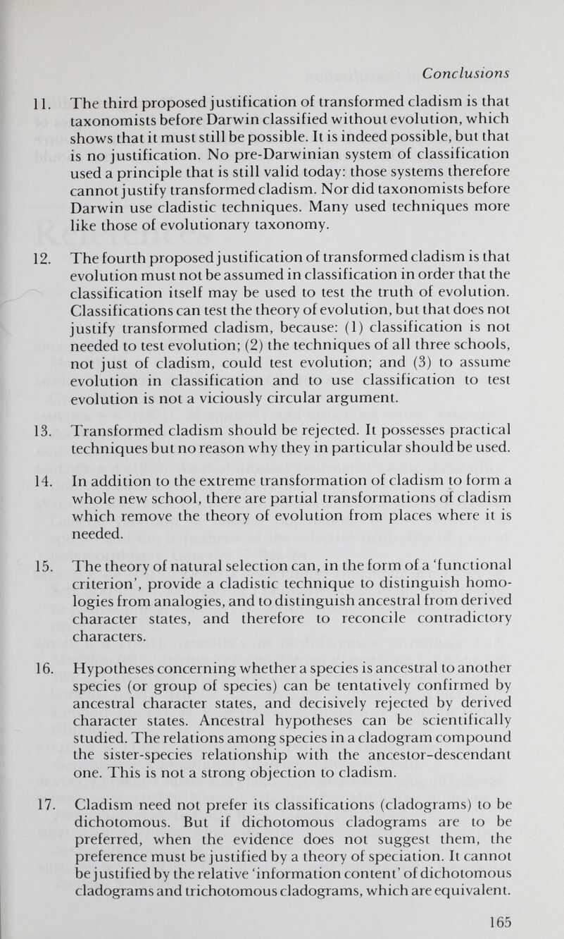 Conclusions и. The third proposed justification of transformed cladism is that taxonomists before Darwin classified without evolution, which shows that it must still be possible. It is indeed possible, but that is no justification. No pre-Darwinian system of classification used a principle that is still valid today: those systems therefore cannot justify transformed cladism. Nor did taxonomists before Darwin use cladistic techniques. Many used techniques more like those of evolutionary taxonomy. 12. The fourth proposed justification of transformed cladism is that evolution must not be assumed in classification in order that the classification itself may be used to test the truth of evolution. Classifications can test the theory of evolution, but that does not justify transformed cladism, because: (1) classification is not needed to test evolution; (2) the techniques of all three schools, not just of cladism, could test evolution; and (3) to assume evolution in classification and to use classification to test evolution is not a viciously circular argument. 13. Transformed cladism should be rejected. It possesses practical techniques but no reason why they in particular should be used. 14. In addition to the extreme transformation of cladism to form a whole new school, there are partial transformations of cladism which remove the theory of evolution from places where it is needed. 15. The theory of natural selection can, in the form of a 'functional criterion', provide a cladistic technique to distinguish homo¬ logies from analogies, and to distinguish ancestral from derived character states, and therefore to reconcile contradictory characters. 16. Hypotheses concerning whether a species is ancestral to another species (or group of species) can be tentatively confirmed by ancestral character states, and decisively rejected by derived character states. Ancestral hypotheses can be scientifically studied. The relations among species in a cladogram compound the sister-species relationship with the ancestor-descendant one. This is not a strong objection to cladism. 17. Cladism need not prefer its classifications (cladograms) to be dichotomous. But if dichotomous cladograms are to be preferred, when the evidence does not suggest them, the preference must be justified by a theory of speciation. It cannot be justified by the relative 'information content' of dichotomous cladograms and trichotomous cladograms, which are equivalent. 165