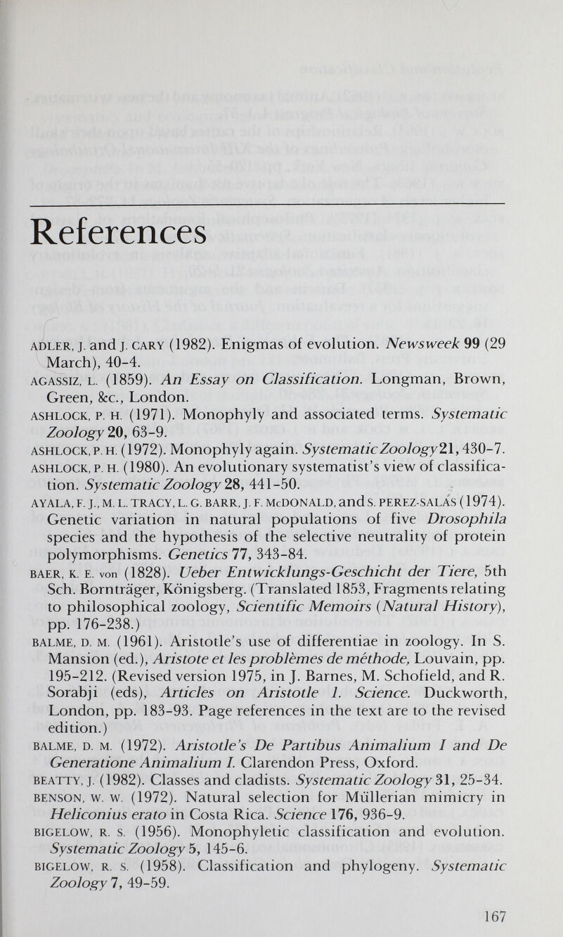 References ADLER, Т. and J. CARY (1982). Enigmas of evolution. Newsweek 99 (29 March), 40-4. AGASSiz, L. (1859). An Essay on Classification. Longman, Brown, Green, &c., London. ASHLOCK, p. H. (1971). Monophyly and associated terms. Systematic Zoology ZO, 63-9. ASHLOCK.p. H. (1972). Monophyly again. SystematicZoology2lA?>0-l. ASHLOCK, p. H. (1980). An evolutionary systematist's view of classifica¬ tion. Systematic Zoology 28, 441-50. AYALA, F. J., M. L. TRACY, L. G. BARR, J. F. McDONALD, ands. PEREZ-SALAS (1974). Genetic variation in natural populations of five Drosophila species and the hypothesis of the selective neutrality of protein polymorphisms. Genetics 77, 343-84. BAER, K. E. von (1828). Ueber Entwicklungs-Geschicht der Tiere, 5th Sch. Bornträger, Königsberg. (Translated 1853, Fragments relating to philosophical zoology. Scientific Memoirs {Natural History), pp. 176-238.) BALME, D. M. (1961). Aristotle's use of differentiae in zoology. In S. Mansion (ed.), Aristote et les problèmes de méthode, Louvain, pp. 195-212. (Revised version 1975, in J. Barnes, M. Schofield, and R. Sorabji (eds), Articles on Aristotle 1. Science. Duckworth, London, pp. 183-93. Page references in the text are to the revised edition.) BALME, D. M. (1972). Aristotle's De Partibus Animalium I and De Generatione Animalium I. Clarendon Press, Oxford. BEATTY, J. (1982). Classes and cladists. Systematic Zoology 3\, 25-34. BENSON, w. w. (1972). Natural selection for Müllerian mimicry in Heliconius erato in Costa Rica. Science 176, 936-9. BiGELOW, R. s. (1956). Monophyletic classification and evolution. Systematic Zoology Ъ, 145-6. BIGELOW, R. s. (1958). Classification and phylogeny. Systematic Zoology 7, 49-59. 167