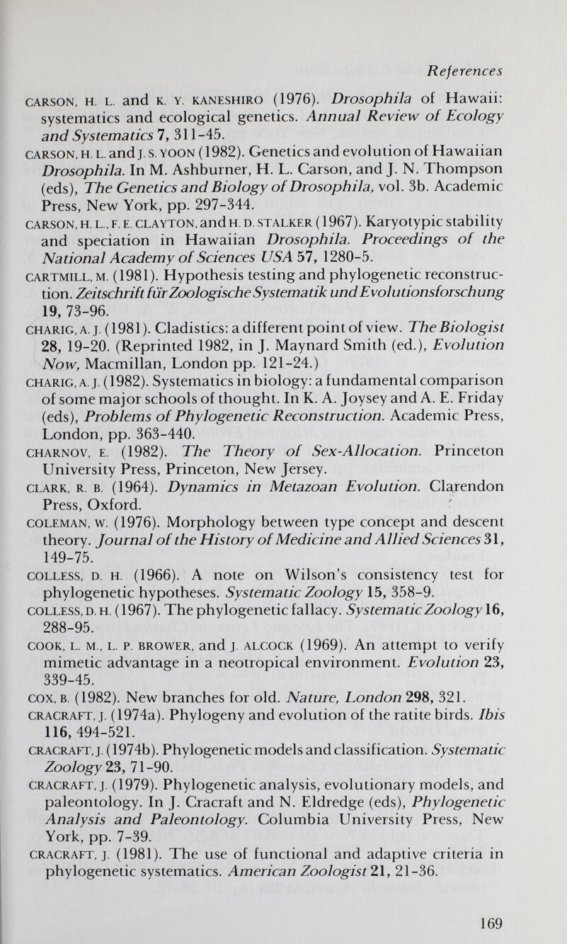 References CARSON, H. L. and K. Y. KANESHiRO (1976). DrosophUa of Hawaii: systematics and ecological genetics. Annual Review of Ecology and Systematics 7, 311-45. CARSON, H. L. and J. s. YOON (1982). Genetics and evolution of Hawaiian Drosophila. In M. Ashburner, H. L. Carson, and J. N. Thompson (eds), The Genetics and Biology of Drosophila, vol. 3b. Academic Press, New York, pp. 297-344. CARSON, H. L., F, E. CLAYTON,and H. D. STALKER ( 1967). Karyotypic stability and speciation in Hawaiian Drosophila. Proceedings of the National Academy of Sciences USA 57, 1280-5. CARTMiLL, M. (1981). Hypothesis testing and phylogenetic reconstruc¬ tion. Zeitschrift für Zoologische Systematik und Evolutionsforschung 19, 73-96. CHARiG,A. j. (1981). Cladistics: a different point of view. The Biologist 28, 19-20. (Reprinted 1982, in J. Maynard Smith (ed.). Evolution Now, Macmillan, London pp. 121-24.) CHARiG, A. J. (1982). Systematics in biology: a fundamental comparison of some major schools of thought. In K. A. Joysey and A. E. Friday (eds), Problems of Phylogenetic Reconstruction. Academic Press, London, pp. 363-440. CHARNOV, E. (1982). The Theory of Sex-Allocation. Princeton University Press, Princeton, New Jersey. CLARK, R. B. (1964). Dynamics in Metazoan Evolution. Clarendon Press, Oxford. COLEMAN, w. (1976). Morphology between type concept and descent theory. Journal of the History of Medicine and Allied Sciences 31, 149-75. COLLESS, D. H. (1966). A note on Wilson's consistency test for phylogenetic hypotheses. Systematic Zoology 15, 358-9. coLLESS,D.H. (1967). The phylogenetic fallacy. Systematic Zoology 16, 288-95. COOK, L. M., L. P. BROWER, and J. ALCOCK (1969). An attempt to verify mimetic advantage in a neotropical environment. Evolution 23, 339-45. cox, B. (1982). New branches for old. Nature, London 298, 321. CRACRAFT, J. (1974a). Phylogeny and evolution of the rati te birds. Ibis 116, 494-521. CRACRAFT, J. (1974b). Phylogenetic models and classification. Systematic Zoology гЪ, 71-90. CRACRAFT, J. (1979). Phylogenetic analysis, evolutionary models, and paleontology. In J. Cracraft and N. Eldredge (eds), Phylogenetic Analysis and Paleontology. Columbia University Press, New York, pp. 7-39. CRACRAFT, J. (1981). The use of functional and adaptive criteria in phylogenetic systematics. American Zoologist 21, 21-36. 169