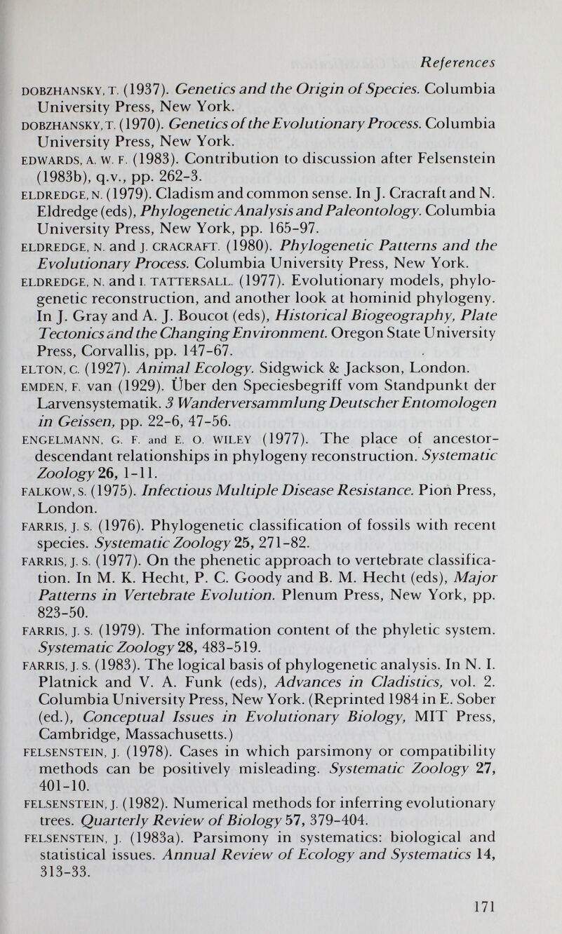 References DOBZHANSKY, T. (1937). Geneúcs and the Origin of Species. Columbia University Press, New York. DOBZHANSKY, T. (1970). Gcnetics of the Evolutionary Process. Columbia University Press, New York. EDWARDS, A. w. F. (1983). Contribution to discussion after Felsenstein (1983b), q.v., pp. 262-3. ELDREDGE, N. (1979). Cladism and common sense. In J. Cracraftand N. Eldredge (eds), Phylogenetic Analysis and Paleontology. Columbia University Press, New York, pp. 165-97. ELDREDGE, N. and J. CRACRAFT. (1980). Phylogenetic Patterns and the Evolutionary Process. Columbia University Press, New York. ELDREDGE, N. and I. TATTERSALL. (1977). Evolutionary models, phylo¬ genetic reconstruction, and another look at hominid phylogeny. In J. Gray and A. J. Boucot (eds). Historical Biogeography, Plate Tectonics and the Changing Environment. Oregon State University Press, Corvallis, pp. 147-67. ELTON, c. (1927). Animal Ecology. Sidgwick & Jackson, London. EMDEN, F. van (1929). Über den Speciesbegriff vom Standpunkt der Larvensystematik. 3 Wanderversammlung Deutscher Entomologen in Geissen, pp. 22-6, 47-56. ENGELMANN, G. F. and E. o. WILEY (1977). The place of ancestor- descendant relationships in phylogeny reconstruction. Systematic Zoology 2.^, 1-11. FALKOW, s. (1975). Infectious Multiple Disease Resistance. Pion Press, London. FARRis, j. s. (1976). Phylogenetic classification of fossils with recent species. Systematic Zoology 2.5, 271-82. FARRIS, J. s. (1977). On the phenetic approach to vertebrate classifica¬ tion. In M. K. Hecht, P. C. Goody and B. M. Hecht (eds), Major Patterns in Vertebrate Evolution. Plenum Press, New York, pp. 823-50. FARRIS, J. s. (1979). The information content of the phyletic system. Systematic Zoology 28, 483-519. FARRIS, J. s. (1983). The logical basis of phylogenetic analysis. In N. I. Platnick and V. A. Funk (eds). Advances in Cladistics, vol. 2. Columbia University Press, New York. (Reprinted 1984 in E. Sober (ed.). Conceptual Issues in Evolutionary Biology, MIT Press, Cambridge, Massachusetts.) FELSENSTEIN, J. (1978). Cases in which parsimony or compatibility methods can be positively misleading. Systematic Zoology 2,1, 401-10. FELSENSTEIN, J. (1982). Numerical methods for inferring evolutionary trees. Quarterly Review of Biology 51, 379-404. FELSENSTEIN. J. (1983a). Parsimony in systematics: biological and statistical issues. Annual Review of Ecology and Systematics 14, 313-33. 171