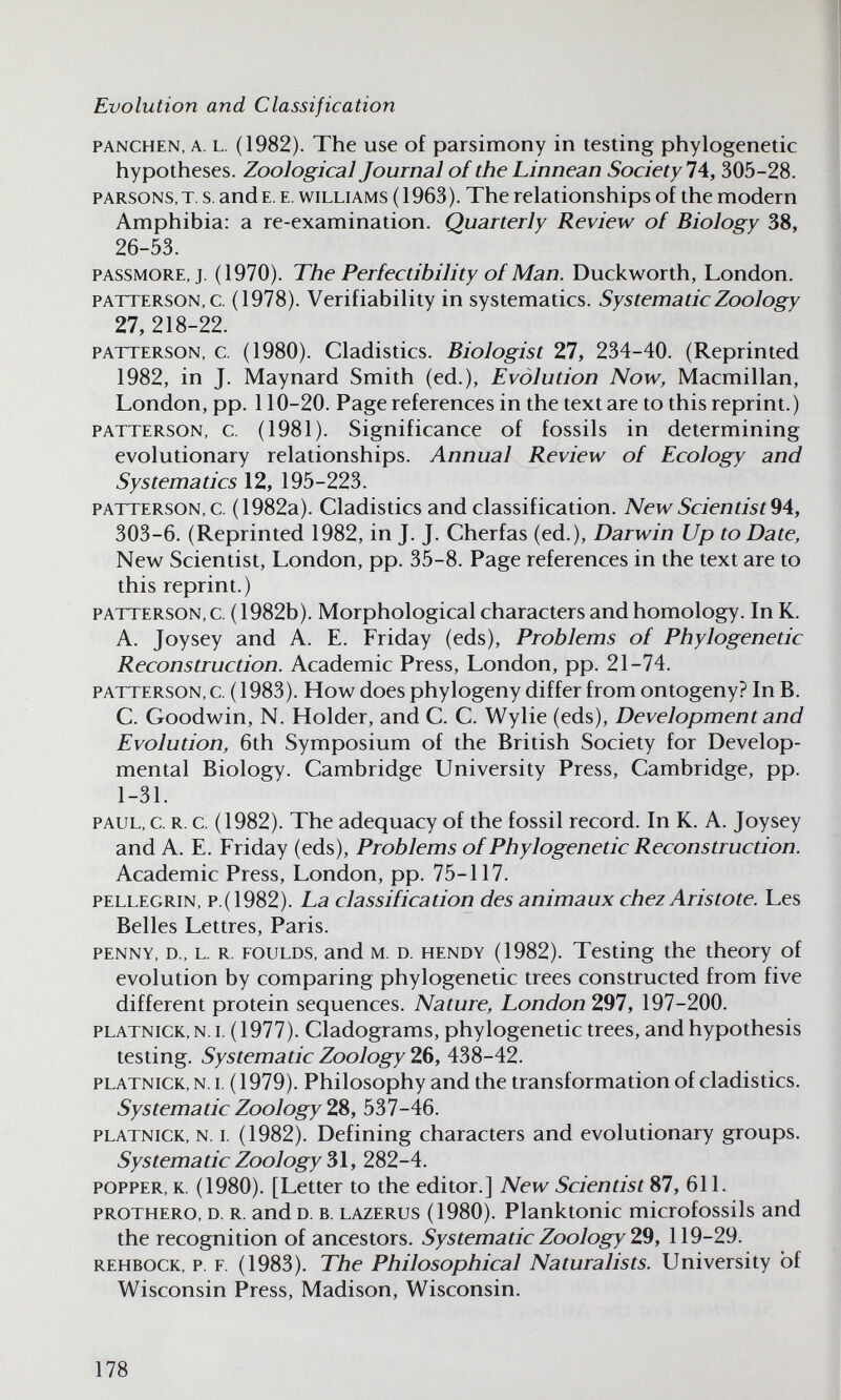 Evolution and Classification PANCHEN, A. L. (1982). The use of parsimony in testing phylogenetic hypotheses. Zoological Journal of the Linnean Society 1 A, 305-28. PARSONS, T. s. and E. E. WILLIAMS ( 1963). The relationships of the modern Amphibia: a re-examination. Quarterly Review of Biology 38, 26-53. PASSMORE, J. (1970). The Perfectibility of Man. Duckworth, London. PATTERSON, c. (1978). Verifiability in systematics. Systematic Zoology 27, 218-22. PATTERSON, c. (1980). Cladistics. Biologist 27, 234-40. (Reprinted 1982, in J. Maynard Smith (ed.). Evolution Now, Macmillan, London, pp. 110-20. Page references in the text are to this reprint.) PATTERSON, c. (1981). Significance of fossils in determining evolutionary relationships. Annual Review of Ecology and Systematics 12, 195-223. PATTERSON, c. (1982a). Cladistics and classification. NewScientist^A, 303-6. (Reprinted 1982, in J. J. Cherfas (ed.), Darwin Up to Date, New Scientist, London, pp. 35-8. Page references in the text are to this reprint.) PATTERSON, c. (1982b). Morphological characters and homology. In K. A. Joysey and A. E. Friday (eds). Problems of Phylogenetic Reconstruction. Academic Press, London, pp. 21-74. PATTERSON, c. (1983). How does phylogeny differ from ontogeny? In B. C. Goodwin, N. Holder, and C. C. Wylie (eds), Development and Evolution, 6th Symposium of the British Society for Develop¬ mental Biology. Cambridge University Press, Cambridge, pp. 1-31. PAUL, c. R. c. (1982). The adequacy of the fossil record. In K. A. Joysey and A. E. Friday (eds), Problems of Phylogenetic Reconstruction. Academic Press, London, pp. 75-117. PELLEGRiN, p.(1982). La classification des animaux chez Aris tote. Les Belles Lettres, Paris. PENNY, D., L. R. FOULDS, and M. D. HENDY (1982). Testing the theory of evolution by comparing phylogenetic trees constructed from five different protein sequences. Nature, London 297, 197-200. PLATNiCK,N.i. (1977). Cladograms, phylogenetic trees, and hypothesis testing. Systematic Zoology 26, 438-42. PLATNiCK, N. I. (1979). Philosophy and the transformation of cladistics. Systematic Zoology ZS, 537-46. PLATNICK, N. I. (1982). Defining characters and evolutionary groups. Systematic Zoology 282-4. POPPER, K. (1980). [Letter to the editor.] New Scientist 87, 611. PROTHERO, D. R. and D. B. LAZERUS (1980). Planktonic microfossils and the recognition of ancestors. Systematic Zoology 2,9, 119-29. REHBOCK, p. F. (1983). The Philosophical Naturalists. University of Wisconsin Press, Madison, Wisconsin. 178