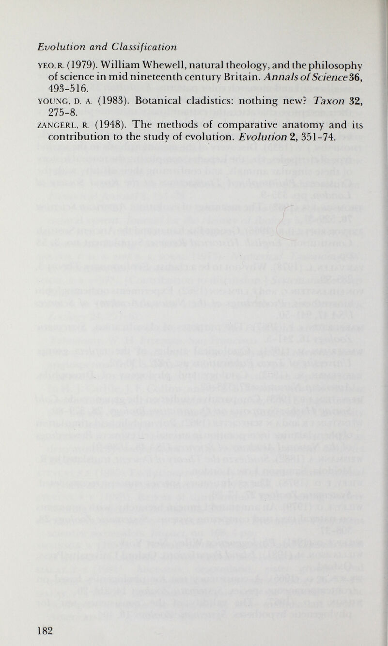 Evolution and Classification YEO, R. (1979). William Whewell, natural theology, and the philosophy of science in mid nineteenth century Britain. Annals ofScience36, 493-516. YOUNG, D. A. (1983). Botanical cladistics: nothing new? Taxon 32, 275-8. ZANGERL, R. (1948). The methods of comparative anatomy and its contribution to the study of evolution. Evolution 2, 351-74. 182