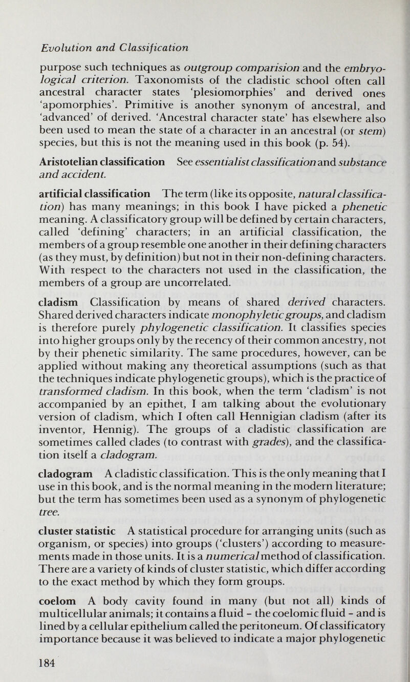 Evolution and Classification purpose such techniques as outgroup comparision and the embryo- logical criterion. Taxonomists of the cladistic school often call ancestral character states 'plesiomorphies' and derived ones 'apomorphies'. Primitive is another synonym of ancestral, and 'advanced' of derived. 'Ancestral character state' has elsewhere also been used to mean the state of a character in an ancestral (or stem) species, but this is not the meaning used in this book (p. 54). Aristotelian classification See essentialist classification and substance and accident. artificial classification The term (like its opposite, natural classifica¬ tion) has many meanings; in this book I have picked a phenetic meaning. A classificatory group v^^ill be defined by certain characters, called 'defining' characters; in an artificial classification, the members of a group resemble one another in their defining characters (as they must, by definition) but not in their non-defining characters. With respect to the characters not used in the classification, the members of a group are uncorrelated. cladism Classification by means of shared derived characters. Shared derived characters indicate monophyleticgroups, and cladism is therefore purely phylogenetic classification. It classifies species into higher groups only by the recency of their common ancestry, not by their phenetic similarity. The same procedures, however, can be applied without making any theoretical assumptions (such as that the techniques indicate phylogenetic groups), which is the practice of transformed cladism. In this book, when the term 'cladism' is not accompanied by an epithet, I am talking about the evolutionary version of cladism, which I often call Hennigian cladism (after its inventor, Hennig). The groups of a cladistic classification are sometimes called clades (to contrast with grades), and the classifica¬ tion itself a cladogram. cladogram A cladistic classification. This is the only meaning that I use in this book, and is the normal meaning in the modern literature; but the term has sometimes been used as a synonym of phylogenetic tree. cluster statistic A statistical procedure for arranging units (such as organism, or species) into groups ('clusters') according to measure¬ ments made in those units. It is a numerical method of classification. There are a variety of kinds of cluster statistic, which differ according to the exact method by which they form groups. coelom A body cavity found in many (but not all) kinds of multicellular animals; it contains a fluid - the coelomic fluid - and is lined by a cellular epithelium called the peritoneum. Of classificatory importance because it was believed to indicate a major phylogenetic 184