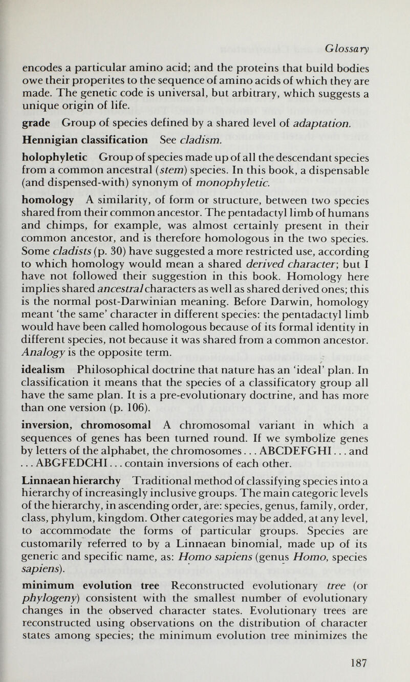 Glossary encodes a particular amino acid; and the proteins that build bodies owe their properites to the sequence of amino acids of which they are made. The genetic code is universal, but arbitrary, which suggests a unique origin of life. grade Group of species defined by a shared level of adaptation. Hennigian classification See cladism. holophyletic Group of species made up of all the descendant species from a common ancestral (stem) species. In this book, a dispensable (and dispensed-with) synonym of monophyletic. homology A similarity, of form or structure, between two species shared from their common ancestor. The pentadactyl limb of humans and chimps, for example, was almost certainly present in their common ancestor, and is therefore homologous in the two species. Some cladists (p. 30) have suggested a more restricted use, according to which homology would mean a shared derived character-, but I have not followed their suggestion in this book. Homology here implies shared aneesí/a7characters as well as shared derived ones; this is the normal post-Darwinian meaning. Before Darwin, homology meant 'the same' character in different species: the pentadactyl limb would have been called homologous because of its formal identity in different species, not because it was shared from a common ancestor. Analogy is the opposite term. idealism Philosophical doctrine that nature has an 'ideal' plan. In classification it means that the species of a classificatory group all have the same plan. It is a pre-evolutionary doctrine, and has more than one version (p. 106). inversion, chromosomal A chromosomal variant in which a sequences of genes has been turned round. If we symbolize genes by letters of the alphabet, the chromosomes... ABCDEFGHI... and ... ABGFEDCHI... contain inversions of each other. Linnaean hierarchy Traditional method of classifying species into a hierarchy of increasingly inclusive groups. The main categoric levels of the hierarchy, in ascending order, are: species, genus, family, order, class, phylum, kingdom. Other categories may be added, at any level, to accommodate the forms of particular groups. Species are customarily referred to by a Linnaean binomial, made up of its generic and specific name, as: Homo sapiens (genus Homo, species sapiens). minimum evolution tree Reconstructed evolutionary tree (or phylogeny) consistent with the smallest number of evolutionary changes in the observed character states. Evolutionary trees are reconstructed using observations on the distribution of character states among species; the minimum evolution tree minimizes the 187