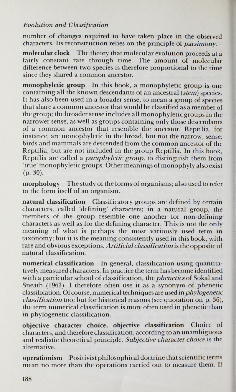 Evolution and Classification number of changes required to have taken place in the observed characters. Its reconstruction relies on the principle of parsimony. molecular clock The theory that molecular evolution proceeds at a fairly constant rate through time. The amount of molecular difference between tw^o species is therefore proportional to the time since they shared a common ancestor. monophyletic group In this book, a monophyletic group is one containing all the known descendants of an ancestral (stern) species. It has also been used in a broader sense, to mean a group of species that share a common ancestor that would be classified as a member of the group; the broader sense includes all monophyletic groups in the narrower sense, as well as groups containing only those descendants of a common ancestor that resemble the ancestor. Reptilia, for instance, are monophyletic in the broad, but not the narrow, sense: birds and mammals are descended from the common ancestor of the Reptilia, but are not included in the group Reptilia. In this book, Reptilia are called a paraphyletic group, to distinguish them from 'true' monophyletic groups. Other meanings of monophyly also exist (p. 30). morphology The study of the forms of organisms; also used to refer to the form itself of an organism. natural classification Classificatory groups are defined by certain characters, called 'defining' characters; in a natural group, the members of the group resemble one another for non-defining characters as well as for the defining character. This is not the only meaning of what is perhaps the most variously used term in taxonomy; but it is the meaning consistently used in this book, with rare and obvious exceptions. Artificial classification is the opposite of natural classification. numerical classification In general, classification using quantita¬ tively measured characters. In practice the term has become identified with a particular school of classification, the phenetics of Sokal and Sneath (1963). I therefore often use it as a synonym of phenetic classification. Of course, numerical techniques are used in phylogenetic classification too; but for historical reasons (see quotation on p. 36), the term numerical classification is more often used in phenetic than in phylogenetic classification. objective character choice, objective classification Choice of characters, and therefore classification, according to an unambiguous and realistic theoretical principle. Subjective character choice is the alternative. operationism Positivist philosophical doctrine that scientific terms mean no more than the operations carried out to measure them. If 188