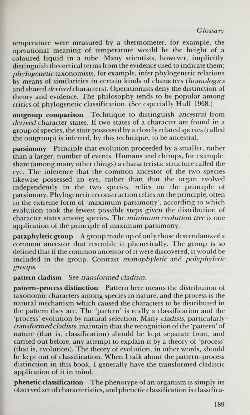 Glossary temperature were measured by a thermometer, for example, the operational meaning of temperature would be the height of a coloured liquid in a tube. Many scientists, however, implicitly distinguish theoretical terms from the evidence used to indicate them; phylogenetic taxonomists, for example, infer phylogenetic relations by means of similarities in certain kinds of characters {homologies and shared c/eriVei/characters). Operationists deny the distinction of theory and evidence. The philosophy tends to be popular among critics of phylogenetic classification. (See especially Hull 1968.) outgroup comparison Technique to distinguish ancestral from derived character states. If two states of a character are found in a group of species, the state possessed by a closely related species (called the outgroup) is inferred, by this technique, to be ancestral. parsimony Principle that evolution proceeded by a smaller, rather than a larger, number of events. Humans and chimps, for example, share (among many other things) a characteristic structure called the eye. The inference that the common ancestor of the two species likewise possessed an eye, rather than that the organ evolved independently in the two species, relies on the principle of parsimony. Phylogenetic reconstruction relies on the principle, often in the extreme form of 'maximum parsimony', according to which evolution took the fewest possible steps given the distribution of character states among species. The minimum evolution tree is one application of the principle of maximum parsimony. paraphyletic group A group made up of only those descendants of a common ancestor that resemble it phenetically. The group is so defined that if the common ancestor of it were discovered, it would be included in the group. Contrast monophyletic and polyphyletic groups. pattern cladism See transformed cladism. pattern-process distinction Pattern here means the distribution of taxonomic characters among species in nature, and the process is the natural mechanism which caused the characters to be distributed in the pattern they are. The 'pattern' is really a classification and the 'process' evolution by natural selection. Many cladists, particularly transformed cladists, maintain that the recognition of the 'pattern' of nature (that is, classification) should be kept separate from, and carried out before, any attempt to explain it by a theory of 'process' (that is, evolution). The theory of evolution, in other words, should be kept out of classification. When I talk about the pattern-process distinction in this book, I generally have the transformed cladistic application of it in mind. phenetic classification The phenotype of an organism is simply its observed set of characteristics, and phenetic classification is classifica- 189