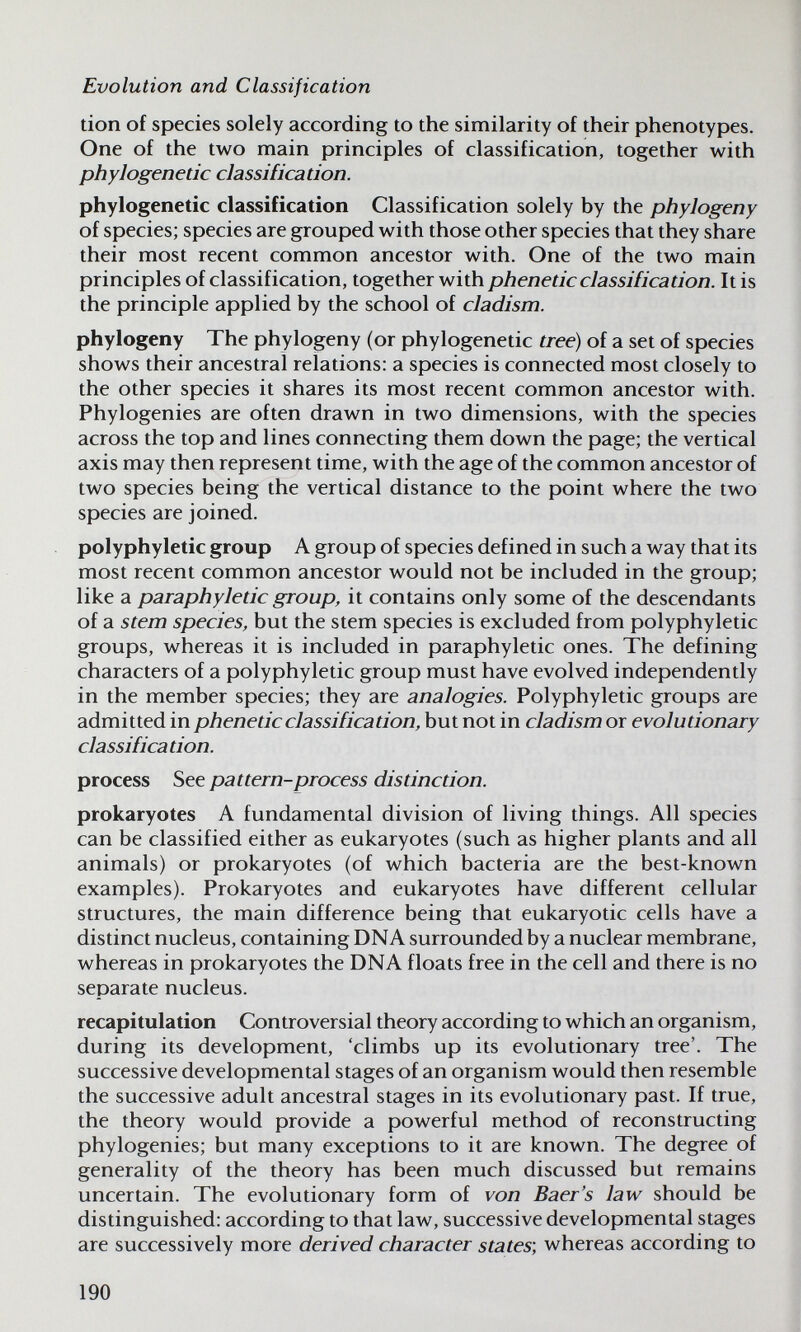 Evolution and Classification don of species solely according to the similarity of their phenotypes. One of the two main principles of classification, together with phylogenetic classification. phylogenetic classification Classification solely by the phylogeny of species; species are grouped with those other species that they share their most recent common ancestor with. One of the two main principles of classification, together with pheneticclassification. It is the principle applied by the school of cladism. phylogeny The phylogeny (or phylogenetic tree) of a set of species shows their ancestral relations: a species is connected most closely to the other species it shares its most recent common ancestor with. Phylogenies are often drawn in two dimensions, with the species across the top and lines connecting them down the page; the vertical axis may then represent time, with the age of the common ancestor of two species being the vertical distance to the point where the two species are joined. polyphyletic group A group of species defined in such a way that its most recent common ancestor would not be included in the group; like a paraphyletic group, it contains only some of the descendants of a stern species, but the stem species is excluded from polyphyletic groups, whereas it is included in paraphyletic ones. The defining characters of a polyphyletic group must have evolved independently in the member species; they are analogies. Polyphyletic groups are admitted in phenetic classification, but not in cladism or evolutionary classification. process See pat tern-process distinction. prokaryotes A fundamental division of living things. All species can be classified either as eukaryotes (such as higher plants and all animals) or prokaryotes (of which bacteria are the best-known examples). Prokaryotes and eukaryotes have different cellular structures, the main difference being that eukaryotic cells have a distinct nucleus, containing DNA surrounded by a nuclear membrane, whereas in prokaryotes the DNA floats free in the cell and there is no separate nucleus. recapitulation Controversial theory according to which an organism, during its development, 'climbs up its evolutionary tree'. The successive developmental stages of an organism would then resemble the successive adult ancestral stages in its evolutionary past. If true, the theory would provide a powerful method of reconstructing phylogenies; but many exceptions to it are known. The degree of generality of the theory has been much discussed but remains uncertain. The evolutionary form of von Baer's law should be distinguished: according to that law, successive developmental stages are successively more derived character states; whereas according to 190